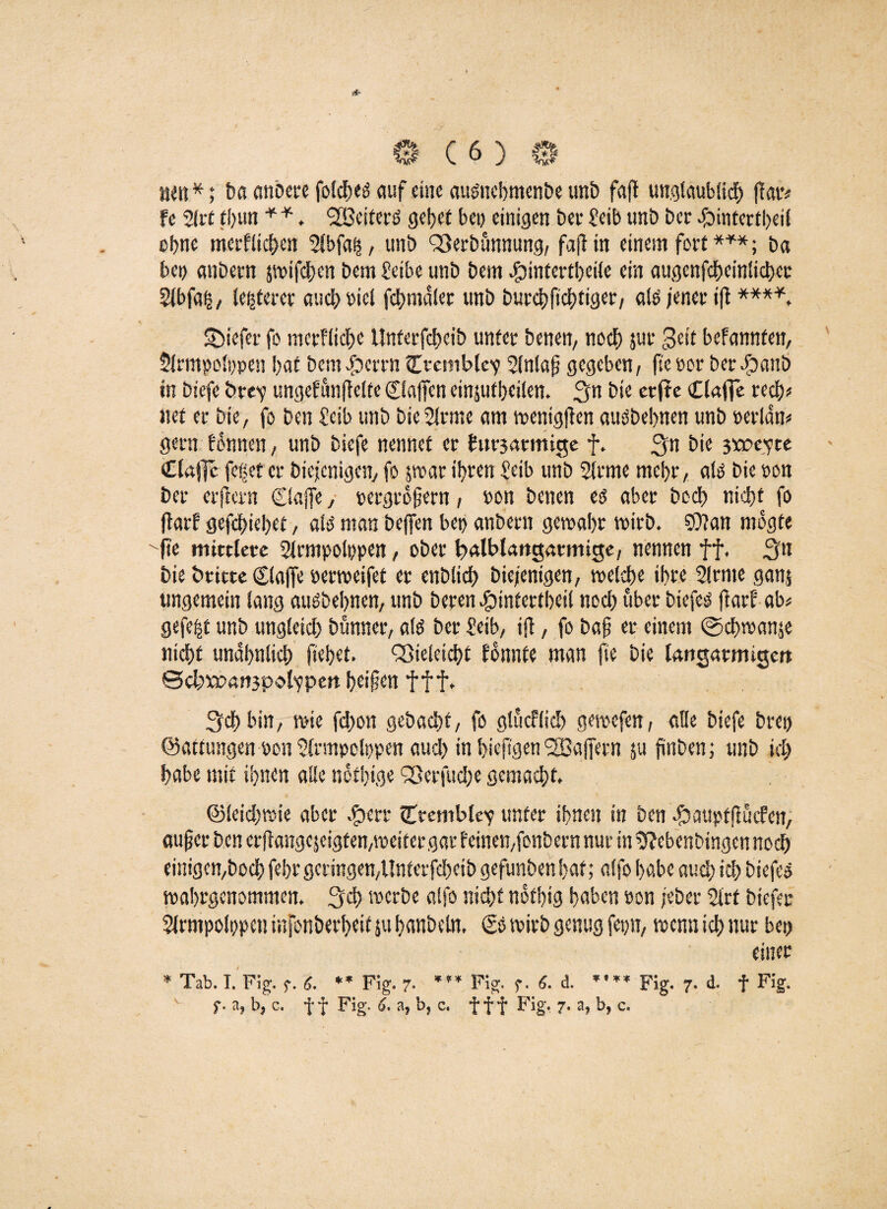 nen*; ba anbere fotc^eö auf eine aumebmenbe unb fafl unglaublich ffatv fc 2lrt tbun * * . <2Bcifcrö gebet bei) einigen bei* £eib unb ber 4bmtertbeil ebne mcrfltcben Slbfah, unb Verbannung, fajf in einem fort ***; ba bei) anbern pifeben bem £eibe unb bem funtertbeile ein augcnfcbcinlicbcr $lbfa§, legerer auch picl fcbmdler unb burebfiebtiger, alO jener ift ****. SMefer fo merfliebe Unferfcbeib unter benen, noch juc Seit befannfen, Slrmpolppen bat bem Jperrn Ctemble1? 2(nlaf gegeben, fte oor ber #anb in biefe twev ungefunfelte klaffen einjutbeilen. Sn bie erfte Claffe rech* net er bie, fo ben £cib unb bieSlrme am wenigfen auöbebnen unb »erldn* gern tonnen, unb biefe nennet er £ut3atmige f. Sn ^'e 3^>e^te Claffe ff et er diejenigen, fo par ihren £eib unb 2lcme mehr, ato bie non ber erftern Claffe, pergrofjern, »on benen es aber boeb nicht fo ftarf gefebiebet, als man beffen bet> anbern gewahr wirb. $0?an mogte fte mittlere 2lcmpolt)pen, ober loalblangatmige, nennen ff. S11 bie btitte Claffe oerweifet er enblicb biejentgen, welche ihre Slrrne ganj ungemein lang auöbebnen, unb beren #intertbeil noch über biefeä farf ab« gefegt unb ungleich bünner, afö ber £etb, ifb, fo baf er einem @cbwanje nicht unähnlich fiebet. Vieleicbt fonnte man fte bie langatmigen ©cbwoanjP'Olfpen beifen f f f. Sch bin, wie fd)on gebaebt, fo glücflicb gewefen, alle biefe bret) ©attungen pon Slrmpolppen aud) in bieftgen VSajfern ju finben; unb ich habe mit ihnen alle nothige Vecfudje gemacht. ©leidjwie aber .£>err Ctemble'e unter ihnen in ben -fbauptftucfcn, auf ec ben erftangejeigtenpeiteegar f einen,fonbern nur in $?ebcnbingcn noch einigen,boeb fehr geringen,Untcrfcbcib gefunbenhaf; alfo habe auch ich biefeo wahrgenommen. Sch werbe alfo nidjt nothig haben öon jeber 2irt btefer Slrmpolppen iufonberheit ju hanbeln. Co wirb genug fepn, wenn ich nur bet) einer * Tab. I. Fig. g. 6. *’ Fig. 7- ”* Fig. g. 6. d. *’** Fig. 7. d. f Fig. f. a* b9 c. ff Fig. 6. a, b, c. fff Fig. 7. a, b, c.