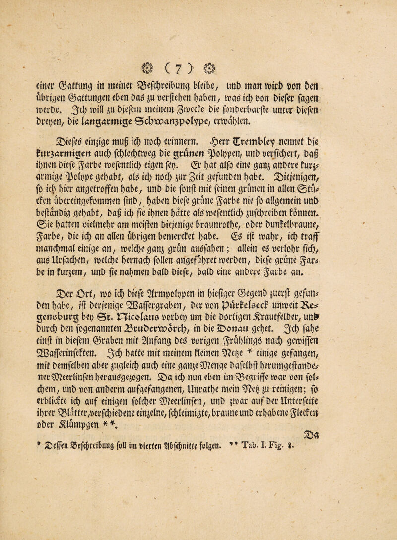 übrigen ©attungen eben bad ju »erflehen haben, waöich »on biefer fageti werbe, 3$ will ju biefem meinem Swecfe bie fonberbarfle unter biefen brepen, bie langatmige S>d?tt?att3polvpe, erwählen, ©iefeö einjige mufj ich noch erinnern, $ert Ctemblev nennet bie fafjarintgen aud) fd)led)tmeg bie grünen ^olppen, unb »erjtcherf, ba§ ihnen biefe $arbe wefentlich eigen fct). & hat aljb eine ganj anbere furj« (innige ^olppe gehabt, ald ich nod) jur Seit gefunben habe. ©iejenigen, fo icb hier angetroffen habe, unb bie fonft mit (einen grünen in allen ©tu« eben ubcret'ngefommen ft'nb, haben biefe grüne garbe nie fo allgemein unb bejldnbig gehabt, baf id) fte ihnen hatte als wefentlich jufchreiben fbnnen, ©ie hatten »ielmeh» am meinen biefenige braunrothe, ober bunfelbraune, ftarbe, bie id) an allen übrigen bemerefet habe. & ift wahr, id) (raff mandimal einige an, welche ganj grün ausfaben; allein ed perlobt* fich, aus Urfadhen, welche hernach fallen angeful>ret werben, biefe grüne $ar* be in furjem, unb fte nahmen balb biefe, halb eine anbere garbe an. ©er Ort, wo ich biefe Slrmpolppen in (jieftger ©egenb jucrfl gefun* ben habe, i|T ber/enige SSBaffergraben, ber »on ptirbeleecf unweit genebutg bei; ©t. nfcolaus »orbep um bie bortigen Ärautfelber, unfr burch ben fogenannten 25cubenx>ovtb, in bie iDottau gehet, 3$ fahe ein fl in biefem ©raben mit Slnfang Des »origen Rahlings nad) gewiffen SCBafferinfeften. 3$ hatte mit meinem fleinen ^Jcije * einige gefangen, mit bemfelben aber jugleich aud) eine gan$e$D?enge bafelbfl berumgcflanbe* net Süleerlinfen beraudgejogen. ©a id) nun eben im begriffe war »on fal* d)cm, unb »on anberm aufgefangenen, Unrathe mein 9?efs ju reinigen; fo erblicfte id) auf einigen folcher SOleeriinfen, unb jwar auf ber Unterfeite ihrer Flitter,»erfebiebene einjelne, fchleimigte, brauneunb erhabene glecfeit ober dvlumpgen **, ©« * JCejfett 35ef<bmJung folt im tierten felgen. ” Tab. I. Fig. s. /