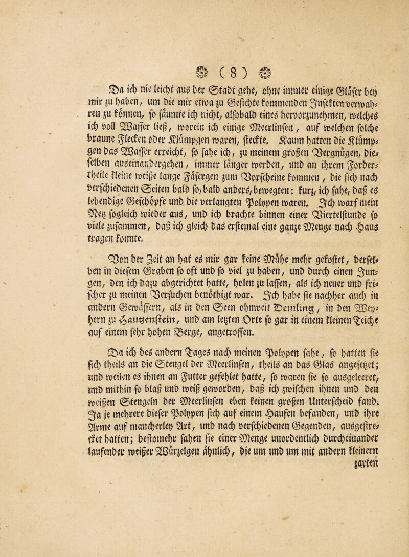 ©a ich nie leicht aus Der ©tabt gebe, ohne immer einige ©lafec bei) mir ju haben, um Die mir etwa ju ©efichte femmenben ^nfeften oerwah* ren 51t fdnnen, fo faumtc ich nicht/ affobatö eines berporjunehmen, weiches ich »oll <2Bajjcr lief, worein ich einige Söieerünfcn, auf weichen foiche braune ^feefen ober $iümpgen waren, fteefte. $aum hatten Die jfiump« Sen baS SpBaffet* erreicht, fo fa!>e ich, ju meinem grofen Vergnügen, Die•> feiben auSeindnbergeben, immer langer werben, imb an ihrem Sorbeiv tpeiie fieine weife lange ^afergen jum <3)orfcheine fommen, Die (ich nach uerfdhiebenen ©eiten baib fo,baib anbers,bewegten: fürs, ich fahe, baf es JebenDige ©efchopfe unb Die »erlangten ^olppen waren. 3ch warf mein 9?e() fogleich wieber aus, unb ich brachte binnen einer QSiertelftunbe fo Piefe jufammen, baf ich gleich baS erffemal eine ganje Stenge nach *5aus Q}on Der Seit an hat es mir gar feine $2uhe mehr gefoffet, berfef* ben in biefem ©raben fo off unb fo »iel ju haben, unb Durch einen 3un* gen, ben ich baju abgerichfet hafte, holen su iaffen, als ich neuer unb fri< (eher 511 meinen £3erfuchen bendthigt war. 3ch habe fte nachher auch in anbern ©ewaffern, als in ben ©een ohnweit ÜDemlittg, in ben <2Bei}t hern ju augertjfctrt, unb am lebten Orte fo gar in einem fleinen Reiche auf einem fehr hohen 3$ergc, angetroffen. S>a ich Des anbern <£agcs nach meinen ^olppen fahe, fo haften fte fleh theils an Die ©fcngel Der Sfteerlinfcn, fbjetis an bas ©las ange(e|et; unb weilen es ihnen an Butter gefehlet hafte, fo waren fte fo auSgcleeref, unb mithin fo blaf unb weif geworben, baf ich jwtfchen ihnen unb Den weifen ©tengcln Der 0?eerlinfen eben feinen grofen Unterfcheib fanb. 3a je mehrere biefer ^olppen ftch auf einem Raufen befanben, unb ihre 5trnie auf ntancherlet) $lrf, unb nach »erfchiebenen ©egenben, auSgefre* tfet haften; befiomehr fahen fte einer SChenge unorbenflich burcheinanber laufenber weifer SBütielgen ähnlich, hie um unb um mit anbern fleinem {«vielt