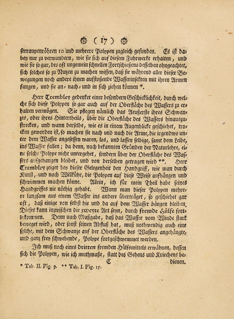 bei) nur ju uerwtmbern, wie fte fleh auf biefent ftu&rwerfe erhalten, uni> wie fte fogar, Des oft ungemein fchnellen gortfehiefieno beffelben ohngeachfef, fid) foidpeö jo ju Stfugen ju machen wiffen, bafl fte währenb aller biefer 5Se# wegungen ncd> anbere ihnen aufftojjcnbe SfBajferinfeften mit ihren Sinnen fangen, unb fte an? nach * unb in fleh sieben fonnen #err Ctembley geben!et einer befcnbern@cfcbicf(ichfetf, burch wef# che (ich biefe^ ^olppen fo gar auch auf ber Oberfläche ben SXBalTerö su er# halten vermögen, ©ie pflegen nämlich ban Sleuflerfle ihren ©chwan* 5«n, ober ihren #infertbeiln, über bie Oberfläche best Gaffern hinausjn« flrccfen, unb wann berfelbe, wie en in einem Slugenblicfe gefchiehef, fro# den geworben iff,fo machen fte nach unb nach bie Sinne,bic irgenbwo un# ter bem Gaffer angefejfen waren, Ion, unb lajfen felbige, famt bem Selbe, innSGBaffcrfallen; babenn,nachbefannten©rünbenber‘ftafurlehre,ei# ne felcfle ^olppe nicht unfergehet, fonbern über ber Oberfläche ben <2Baf# fern aufgehangen bleibet, unb oon berfelben getragen wirb ** #crc CremblcY jeiget bei) biefer ©elegenfleit ben .fpanbgriff, wie man burch Äunfl, unb nach Söiflführ, bie ^olppen auf biefe SGBeife aufbdngcn unb fchwimmen machen fonne. Allein, ich für mein %heil habe feinen #anbgrijfen nie nofhig gehabt* 2Bann man biefer ^olppen mehre# re langfam aun einem 2Baffer inn anbere überfraget, fo gefchiehef gac eff, baf? einige »on felbfl hie unb ba auf bem SBajfer hangen bleiben. Siefen fann inpifchen bie 3wevtc Slrt fepn, burch fternbe £ülfe fort# Sufommen. £>emt nach 59?aflgabe, bafl ban SBatfer pom <2Binbe flatl beweget wirb, ober fonft feinen Slbflufl hat, muß nofhwenbig auch eine foldK, mit bem ©chroanse auf ber Oberfläche ben SGßaffern angehängte, unb gan$ frei) fchwebenbe, ^olppe fortgefchwemmef werben. fgeb mufl noch einen britten fremben Jpülfnmitteln erwähnen, bejfett (ich hie ^olppcn, wie ich muthmafle, flatt ben ©ebens unb jfriechenn be# © ' »bienen, * Tab, II. Fig. 9. ** Tab. I. Fig. if. \