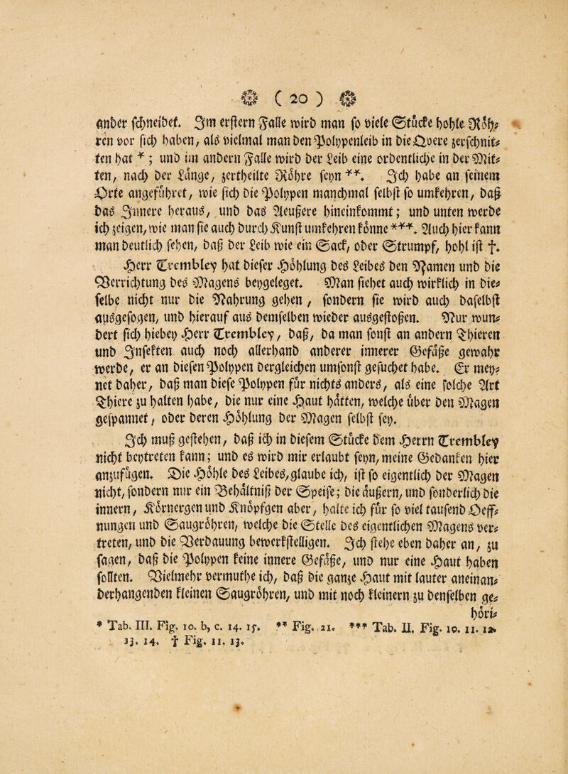 \ ■0 ( 10 ) .0 anbei fcbneibef. 3m «(lern wirb man fo öicfc ©tucfe bohle 3t oft« ren oor ftcb haben, als »iclmal manDen^olppenleib in biedere jerfebnit« ten bat *; unh im anheim galle wirb hei £eib eine orhentliche in hei ©Jit* ten, nach hei Sange, jertbeilte 3tobre fepn**, 3$ höbe an feinem =Oite angefübret, nie j'tcf) hie ^olppen manchmal feibß fo umfebren, haf} bas 3imeie heraus, unh bas Sleußere bineinfommt; unh unten werbe ich jeigen, nie man jte auch huid).fünft umfebren fonne ***. Sind) !)icr fann man Deutlich fe.ben, haß hei Seib nie ein ©acf, ohei ©trumpf, I>ol>l ift f. JP)en Ctemble'p bat hiefei Jpoblung bcö SeibeS hen ganten unh hie Verrichtung heb Wagens bepgeleget. ©Jan ftebet auch wirflicb in hie« felbe nicht nui hie Nahrung geben, fonhein fie niih auch hafelbjt öiiSgefogen, unh hierauf aus hentfelben nieher auSgeftoßen. 9?ur nun« beit (ich hiebet) Sperr Cremblev, baß, ha man fonfi an anheim Abteien unh 3nfeffen auch noch alletbanb anheiei innerer ©efdße gewahr werbe, er an hiefen ^olppen Dergleichen umfonjt gefuchet habe. (?r mep« net Daher, haß ntan hiefe ©olppen für nichts an herb, als eine folche Sir t Q:bicre 5U halten habe, hie nur eine £mut hätten, welche über hen ©tagen gewännet, ober Deren #ol)lung her ©Jagen felbft fep. 3d> muß geßeben, haß ich in hiefem ©tucfe hem Sperrt! Cremblev nicht beptreten fann; unh es niih mir erlaubt fepn, meine ©ebanfen hier anjufugen. «Die Spohle Des Seibes,glaube ich, iß fo eigentlich her ©Jagett nicht, fonhern nur ein Q5ebälfniß her ©peife; hie äußern, unh fonherlich hie innern, Äornergen tmb Änopfgcn aber, halte ich für fo tttel faufenh £>cff« nungen unh ©augröbren, welche hie ©teile Des eigentlichen ©Jagens per« treten, unh hie Verbauung bewerfftelligen. 3$ ftebe eben Daher an, ju fagen, haß hie ^olppen feine innere ©efäße, unh nur eine Spaut haben foHten. Vielmehr permutbe ich, haß hie ganje Shaut mit lauter aneinan« berbangenhen fleinen ©augröbren, unh mit noch fleinern ju henfelben ge« bori« * Tab. III. Fig. 10. b, c. 14. if, ♦* Fig. ai. **» Tab. II, Fig. 10. n. 1» J3. 14» f Kg'» ii* 13«' /