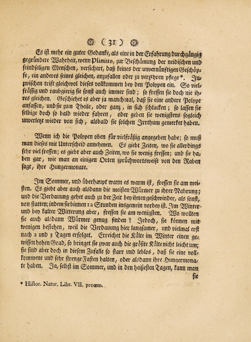 © ft mehr «in guter @ebanfe,ate eine in ber©fabrungburchga8ngfg gegrunbete SBabrbeitpennpimiits, jur ^efcfcifmung t>er neibifcben unö feinbfeligen Shtenfchen, »erfid&erf, baß feines bet imcernünftigen©efcbop# fe, ein anbereS feines gleichen/ anjufallen ober ju berühren pflege * 3tt# jroifcben triff gleichraol biefes oollfomnten bet) ben QJolppen ein. (So stets frdjftg unb raubgierig fte fon(t audf> immer ft'nb ; fo freien fte boct> nie ifjs res gleichen, ©efcbiebet es aber ja manchmal, baß fte eine anbere «JJolppe anfaffcn, unbftejum Sbeile, ober ganj, in fiel) fchlucfen; fo taffe« fte felbige hoch fo halb triebet fahren, ober geben fte tsenigffenö fogleiclj un»er(e|t mieber öon (ich, alebalb fte folchen 3rrthum gemerfet haben. 2Benn tch bie ^oltjpen oben für pielfraßig angegeben habe; fornufj man biefeö mit Unterfcheib annehmen. & giebt feiten, tro fte allerbingS fehr oiet freffen; es giebt aber auch Seifen, m fte wenig freffen; unb fte ha* ben gar, wie man an einigen Orten iprüchroortsroeife pon ben Dcaben fagt, ihre efbungermonate. 3«t (Sommer, unb überhaupt wann es trarm fff, freffen fte am metV flen. (SS giebt aber auch aisbann bie meifienSSBürmer ju ihrer Nahrung »* unb bieQSerbatiung gebet auch 511 bereit bet)ihnengefdEpinber, als fonft, eon fiatten; inbem fte binnen 12 (Sfunben insgemein »orbcpifl 3m 2Bintec unb bet) faltet ^Bitterung aber, freffen fte am menigffen. 2ßo wollten fte auch aisbann 2Burmer genug ß'nben ? 3'ebcch, fte fonnen mit' wenigen befleben, weit bie QSerbauung hier langfamer, unb pieimal erfl nach 2 unb 3 Sagen erfolget. Erreichet bie Ä im »er einen ge# Kiffen hoben ©rab, fo bringet fte par auch bie größte .ftdltenicbt leicht um; fte fmb aber hoch in biefem Stifaüe fo fTarr unb leblos, baß ße eine roll# fommene unb fehr firettgeMafien halten, ober aisbann ihre #ungermona# fe haben. 3a, felbfi im (Sommer, unb in ben beißefien Sagen, fann man (tc • Hiftor. Natur. Libr. VII, prooem.