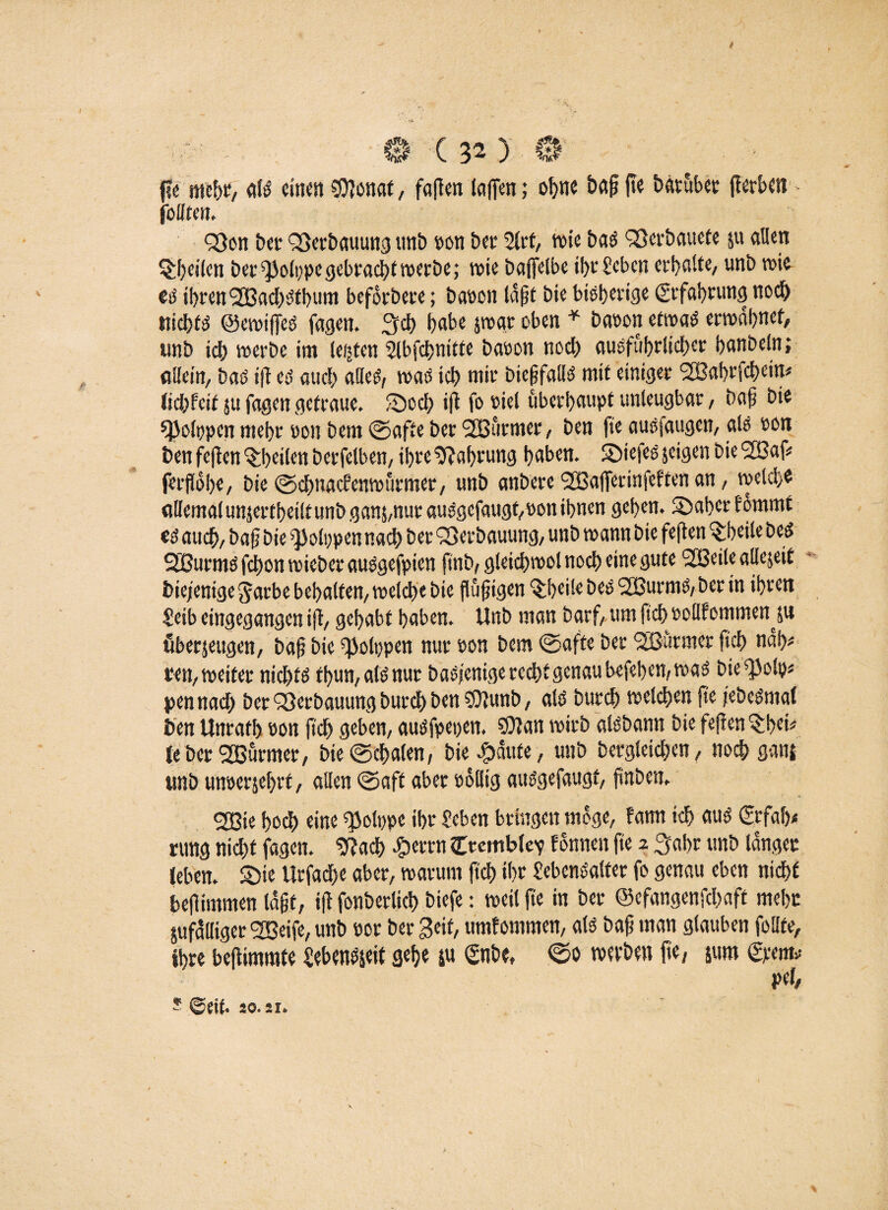 / 0 C 32 ) 0 fie mehr, aß einen C07onat, fallen laffen; ohne bafj |te batüber ({erben follten, QSon ber Verbauung unb oon bec 2lrt, rote bas Qßcrbauefe ju allen Qbeilen bet ^JJolppegebracht werbe; wie baffelbe *f>c geben erhalte/ unb wie eß ihren fJBadjßtbum beforbere; baoon lagt bie bißhertge (Erfahrung noch nichfß ©ewifieß fagen. 3cb habe jwar oben * baoon etwaß erwähnet, unb icb werbe im festen 2lbfcbnitte baoon nod) ausführlicher hanbeln; allein/ baß i|{ eß auch alleß, waß icb wir biejjfallß mit einiget 2Bai)t'i’cbctn* Jidhfeit 5U fagen getraue, ©cd; i|i fo oiel überhaupt unleugbar, baf bie ^kippen ntebr oott bem ©afte ber <2Bütmer, ben fte außfaugen, als oon ben feften feilen berfelben, ihre Nahrung haben. SDiefes jeigen bie 2Baf* feifohe, bie ©ebnaefenwürmer, unb anbere 2Ba(Terinfeften an, welche allemal unjertheilt unb gans,nur außgefaugf/Oon ihnen gehen. Sähet fommt eß auch, ba§ bie Polypen nach ber Verbauung/ unb wann bie feflen $beile beß SEBurmß febon wieber außgefpien jfnb, gleicbwol noch eine gute SÜßeile allejeit biejenige^arbebehattett/Welcbebie fufigen Itheile beß SBurmß, ber in ihren Seib eingegangen ijl, gehabt haben. Unb man barf, um ftcb ooWommen 51t überzeugen, baf? bie ^olppen nur oon bem ©afte ber 'Sßurmer ftd) nah* ren, weitet niebtß tbun, alß nur baßjenige recht genau befeben, waß bie^olp* pennad) ber Q3erbauung burdh ben 93}unb, alß bureb welchen fte jebeßmal ben Unrath oon ftcb geben, außfpepen. SOlan wirb alßbann bie feilen ^fei* Je ber SBürmet, bie©cbalen, bie^aute, unb bergleid)en, noch ganj unb unoerjehrt, allen ©aft aber oollig außgefaugf, fnben. cjßie hoch eine sjjolopc ihr teben bringen möge, fatnt ich auß ©fab* nmg nid>f fagen. «ftad> #etrn £remWev tonnen fte ^ 3abr unb langer (eben. Sie Urfad)e aber, warum ftcb ihr Sebcnßalter fo genau eben nicht befimmen lagt, ijl fonberlicb biefe: weil fte in ber ©efangenfebaft mehr Zufälliger greife, unb oor ber 3eif, umfomtnen, alß baf man glauben follte, Ihre beflimmte Sebenßjeit gehe $u ©ibe, ©0 werben fte, jurn ©em* pel, * 20.21»