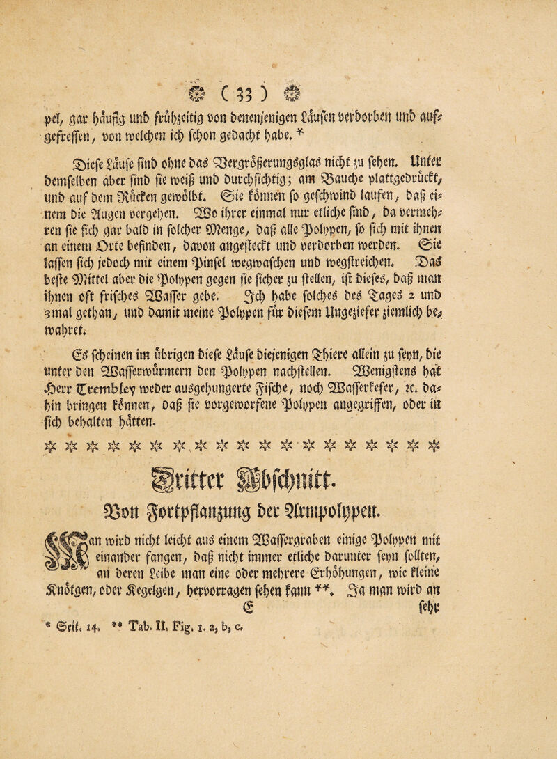 pel, gac häufig unb frühzeitig t>on Denen/enigen Saufen DCfbotbcn un& au# gefreffen, »on ivclctjeu ich fdbcn gebaut habe. * S)iefe Saufe ftnb ebne Dati Q3ergtofjerungsiglasi nicht $u fef>en. UnUz Demfelben aber fi'tib fte weift unb burebftebfig; am fauche piattgebrucff, unb auf Dem fXucfcn gewölbt, ©te fdnnen fo gefebwinb laufen,, baft et« wem bie 5(ugen »ergeben. 2Bo ihrer einmal nur etliche ftnb, ba »ernteb« ren fie ftcb gar balb in folcber SDJenge, bafj alle ^olppcn, fo fiel) mit ihnen an einem Orte befinben, ba»on angeflecft unb »erberben werben. ©ie taffen ftcb feboeb mit einem ^infel wegwafeben unb wegfireicben. iDad beffe drittel aber bie ^olppen gegen fte fteber 51t (Men, ift btefeO, bafj man ihnen oft frifebeo <2Baffer gebe, ^eb habe folcfjee beo ^ageo 2 unb 3 mal gethan, unb Damit meine ^olppen für Diefem Ungeziefer jiemltcb be* wahret. © fdbeinen tm übrigen btefe Saufe Diejenigen Stbiete allein jtt fepn, Die unter Den SBafferwürmern Den ^olppen nadb(teilen. SBenigfteno bat 4berr CtcmMev weDer ausgehungerte ^ifd>e, noch <2Baffer?efer, ic. Da« bin bringen fdnncn, oaft fte »orgeworfene Polypen angegriffen, Oberin ftcb behalfen batten. % * # # # # # & j}j jJj & # & & s{£ # jje löott gottpjfaipng ha 5lt4n?f)oft)|)en. t,^C5!an wirb nicht leicht auö einem 9Xßaffergraben einige ^olppen mit einanber fangen, ba§ nicht immer etliche barunter fepn feilten, J an Deren Seibe man eine ober mehrere Erhöhungen, wie Heine 5?nofgen, ober Äegelgen, bworragen feben fann Sa man wirb an febr * ©eil. 14. ** Tab. II. Fig. 1. a, b, c. V