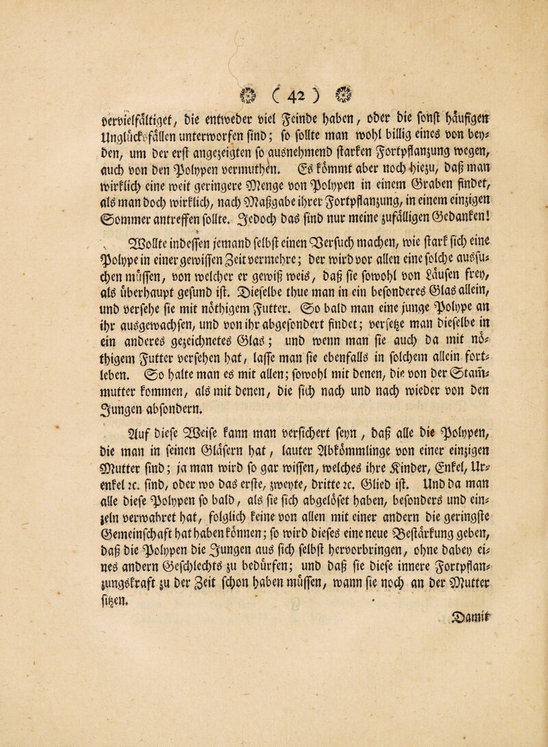 ( 1 \ © C40 © öereielfdltigef, bie enfweber otel gcinbe haben, ober bie fonft baußgen Unglucfsfallen unterworfen ftttD; fo follte man weiß billig eines oon bet)* ben, um ber er)! angejeigten fo ausnebmenb ßarfen ^orfpßanjung wegen, auch oon ben «]3o(i)pen oermuthen. (SS fommt aber noch biesu, baß man wirflicb eine weit geringere SKenge oon «Polppen in einem ©vaben finbet, eilS man boeb wirfiieb, nach «Kaßgabe ihrer ^ortpflanjung, in einem einzigen ©ommer antreffen follte. 3,ebocb bas ft'nb nur meine jufalligen@ebanfen! * fr ^Sollte inbejfen jemanb felbft einen Sßerfucb machen, wie fiarf fiel) eine »ßolppein einer gewißen Seit oermebre; berwirboor allen einefolcbe ausfu* eben muffen, oon welcher er gewiß weis, baß fte fowobl oon Saufen frei), als überhaupt gefunb iß. «Diefelbe thue man in ein befonberes ©las allein, unb oerfche fie mit nbtbigem Butter. ©o balD man eine junge «^olppe an ihr ausgewaebfen, unb oon ihr abgefonbert ßnbet; oerfe^e man biefelbe in ein anberes gejeiebnetes ©las; unb wenn man jte auch ba mit no* thigem Jutter oerfehen hat, taffe man fic ebenfalls in folcbem allein fort« leben. ©o halte man es mit allen; fowohl mit benen, bie oon ber ©tarn# mutter fommen, als mit benen, bie fttb nach unb nach wieber oon ben jungen abfonbern. Stuf biefe SfBeife fann man oerßebert fepn, baß alle bie «JJolppen, bie man in feinen ©lafern hat, lauter 2lbfommlinge oon einer einzigen €0?utter ftnb; ja man wirb fo gar wiffen, welches ihre jt'inber, ©tfel, Ur* enfel jc. ftnb, ober wo baS erffe, swepte, britte w, ©lieb iß. Unb ba man alle biefe ^Jolppen fo balb, als fie ftcb abgelofet haben, befonberS unb ein* jeln oerwabret hat, folglich feine oon allen mit einer anbern bie geringße ©emeinfebaft hat haben f otmen; fo wirb biefes eine neue Q5eßarfung geben, baß bie «JJolppen bie jungen aus ftcb fetbß heroorbringen, ohne habet? ei? nes anbern @efd)lecbfS ju bebürfen; unb baß fte biefe innere gortpßan* {ungsfraft ju ber Seit febon haben muffen, wann fte noch an ber «Kutter fi|en. Sbarntt )