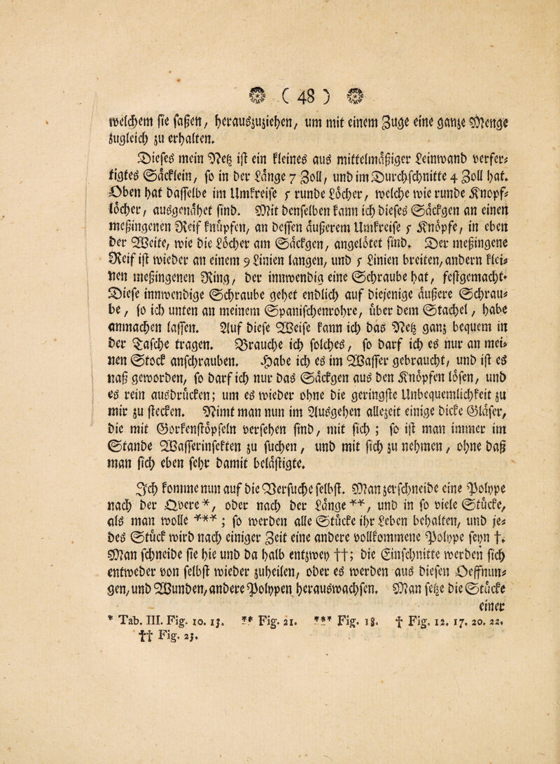 weldjemftefafjeit, bCMUdjujieben, um mit einem 3uge eine ganje $fenge Jugleid) ju erhalten. Sötefcö mein 9?e(j tfl ein fleined and mittelmäßiger Seinwanb perfer« figfed ©dcflein, fo in Der Sange 7 goll, unbimSburchfchnitte 4 Soll bat. Oben l>af bajfelbe im Umfreife r runbe £5cf?er, welche wie runbe Änopf* lochet, audgendbef finb. 3)?it benfelben fann ich Diefed ©defgen an einen tneßingenen fXeif fnüpfen, an Dcffen dunerem Umfreife j- knöpfe, in eben ber 2Bcife, wie Die So eher am ©defgen, angelotet finb* S)er meßingene Oveif ift wieber an einem 9 l’inien langen, unb s Sinieti breiten, anbern flci« Wen mejjingenen Üving, Der innwenbig eine ©chraube hat, feffgcmacht* SDiefe innwenbige ©dhraube gehet enblich auf Diejenige äußere ©ebrau« be, jo ich unten an meinem ©panifchenrobre, über bem ©tadhel, habe «nmachen lajfen. 2luf biefe SBeife fann ich bas 9?eh ganj bequem in Der laiche tragen. brauche ich foicbed, fo barf ich cd nur an mei> wen ©toef anfebrauben. eg>abe ich cd im SBajfer gebraucht, unb ifi ed ttaf geworben, fo barf ich nur bad ©defgen aud ben knöpfen lofen, unb ed rein audbruefen; uni ed wieber ohne bie geringfle Unbequemlichfeit ju mir ju jfeefen. 9?imt man nun im 2ludgeben allejeit einige biefe ©lafer, bie mit ©orfenfiopfeln oerfeben ftnb, mit ft'ch ; fo ift man immer im ©fanbe SBaffcrinfeften ju fuchen, unb mit (ich ju nehmen, ohne baß man (Ich eben febt bamit beldffigte, Sch fomme mm auf bie Q}erfuche felbjf. SDian jcrfchneibe eine i'ojppe nach ber £>oere*, ober nach ber Sange**, unb in fo Piele e)tucfe, ald man wolle *** ; fo werben alle ©tuefe il>r Seben behalten, unb je« bed ©tucf wirb nach einiger Seit eine anbere »oUfommene ^olppe fepn f. s0?an fchneibe jte bie unb ba halb enfjwet) ft; bie ©nfchnitte werben ftch «tfweber oon felbfl wieber jubeilen, ober cd werben aud biefe« öcffmm* gen, unb SBunben, anbere ^Jolppen betaudwachfen, 5Ö?an fe|e bie ©tuefe einer * Tab. III. Fig. 10. i|. ** Fig. 21. Fig* 18. f Fig. u, 17. 20, 22. ff Fig. 2j.