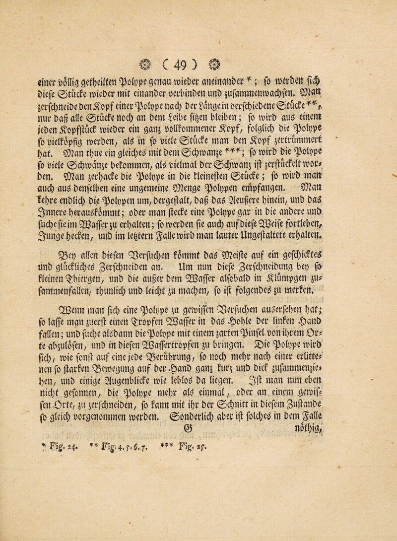 0 C 49 ) 0 einer o§(Itg gctl>ci££en ciioippe genau roiebet aneinanber *; fö werben ft# biefe ©tuc?e roie&cr mit einanbet oerbinben unb jufammenroaebfen. SDta« jerfebneibebenjvopfeiner ^olppe nach betfange inoerfebiebene ©tue? e**r, mit baü alle ©tücfe noch an bein feibe jt^en bleiben; fo roirb aus einem /eben 5?opfftüc? vviebet ein gans »ollfommener £opf, folglich bie^olppe fo »ielfopftg roerben, alö in fo oiele ©tücfe man ben 5?opf sertrümmett l)at $?an tl>ue ein gleich mit bem©cbroanje ***; fo roitb Die ^olppe fo title ©ebroanje bekommen/ als oiclmal bet ©cbvoanj ift serffücfclt roor* ben. 9)?an serbaefe bie ^olppe in bte fleinefien ©tücfe; fo wirb man auch aus benfelben eine ungemeine $0?enge ^olppen empfangen, $0?an febte enblidb bie ^olppen um, betgejfalf, ba§ bas Sleufere hinein, unb basS innere beeausfomntt; obet man ftcefe eine ^olppegar in bie anbete unb fuebe fie im ^Baffer $u etbalten; foroetben fie aueb auf biefe SBeife fottleben, 3unge beefen, unb im leisten! Salle wirb man lautet Ungejf altete erbalten. fBep allen biefen <53etfu#en fommt bad Reifte auf ein gefebiefteg unb glucflicbeo getfebntiben an. Um mm biefe getfebneibung bep fo Weinen ^biergen, unb bie äuget bem SBaffer alfobalb in 5?lümpgen &u* fammenfaüen, tbunlicb unb leicbf $u machen, fo tfl folgenbed ju merfen. 'ÜSSenn man jtd) eine sjiolppe ju gerotffen S3er|ucbcn auserfeben bat; fo taffe man juerff einen ^topfen SBaffet in baO cjpoble bet linfen ^>ant> fallen; unb fuebe alebann bie ^olppe mit einem satten fjiinfel ton ibtem Ou U abjuldfen, unb in biefen SBafiertropfen ju bringen. SDie ^olppe roirb flcb, rote fonjl auf eine /ebe ^Berührung, fo noch mebt nach einet erlitte* neu fo flarfen Q3eroegung auf bet $anb gatis fürs unb bie? sufammen$ie* ben, unb einige 2(ugcnblicfe rote lebloö ba liegen. 3f? man mm eben nicht gefonnen, bie f|3olppe nicht ald einmal, obet an einem geroif* fett £>tfc, ju jerfebneiben, fo fann mit ibt bet ©ebnitt in biefem gujfanbe fo gleich porgenommen roerben. ©onberlicb aber ifi folcbcs in bem Salle 0 notbig, • ** *■ Fig. 24. ** *** Fig< ^ *