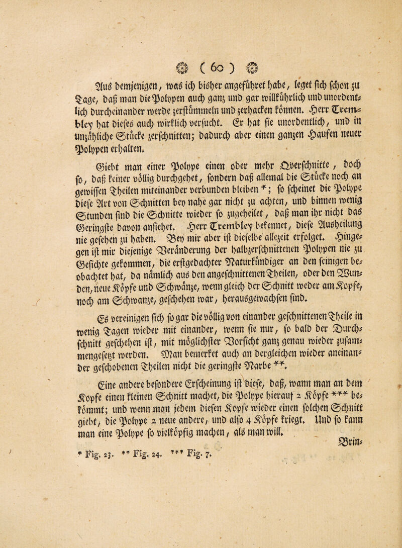 Dcm/cniflcn, w«d ich bieder angefübret habe, leget ftd) fcf)on ju §age, bafj man bie^olppen audt? ganj uni) gar willfubrlicb unb unorbent* lieb burebeinanber werbe jerftummeln unb jetbaefen fonnen. #err Crem« blc'y bat biefeo aud) wirflid) rerfuebt. & bat fte unorbenflid) / imb in «n^ablicb« ©tfiefe jerfebnitten; baburd) aber einen ganjen Raufen neuer «JJolppen erhalten, • ©iebt man einer ^olppe einen ober mebr örerfebnifte, boeb fo, bafi feiner rollig burebgebef / fonbern ba§ allemal bie ©tücfe noch an gewiffen feilen miteinanber rerbunben bleiben *; fo febeinet bie ^olppe tiefe sirtron ©dritten bei) nabe gar nid)t ju achten/ unb binnen wenig ©tunben ftnb bie ©ebnitte wieber fo jugebeilet, bafj man ibr nicht baö ©eringfte baren anftebef. $err Cvemblev befennct/ biefe Slusbeilutig nie gefeben p haben. ?35et> mir aber ifl bicfelbe aüejcit erfolget. $inge* gen ifl mir biejenige Sßeränberung Der balbjerfcbnittenen ^olppen nie p @efid)te gefommen, bie erftgebaebter 9laturftmbiger an ben feinigen be>- obaebtet bat, ba nämlich aus ben angefd)nittenen$beilen, oberben SBun* ben, neue 5?opfe unb ©cbwanp, wenngleich ber ©d?nitt webet amÄepfe, nod) am ©cbwanp, gefdpben war/ berauOgewacbfen finb. gg bereinigen ficb fo gar bie rollig bon einanber gcfcbnitfenen^bcile in wenig $agctt wieber mit einanber/ wenn fte nur, fo balb ber 5öurd>* fd)nitt gefdplpn ifl, mit möglicher Oßorftcbf ganj genau wieber pfam« mengefetp werben, CDfan bemerfef auch an begleichen wieber aneinan* ber gehobenen ^heilen nicht bie geringfle 9larbe gine anbere befonbere <grfd>einung ifl^feicfc, baf, wann man an bem i?opfe einen fleinen ©chnitt machet, bie Qiolppe hierauf 2 opfe *** be* fdmmt; unb wenn man pbem biefen jfopfe wieber einen foldpn ©dmitt giebf, bie ^olppe 2 neue anbere, unb alfo 4 Äopfe friegt, Unb fo fann man eine OMrpe fo rielfopfig machen, ald man will. . 5$rim * Fig. 23. *T Fig. 24, Fig. 7. •' / * ,