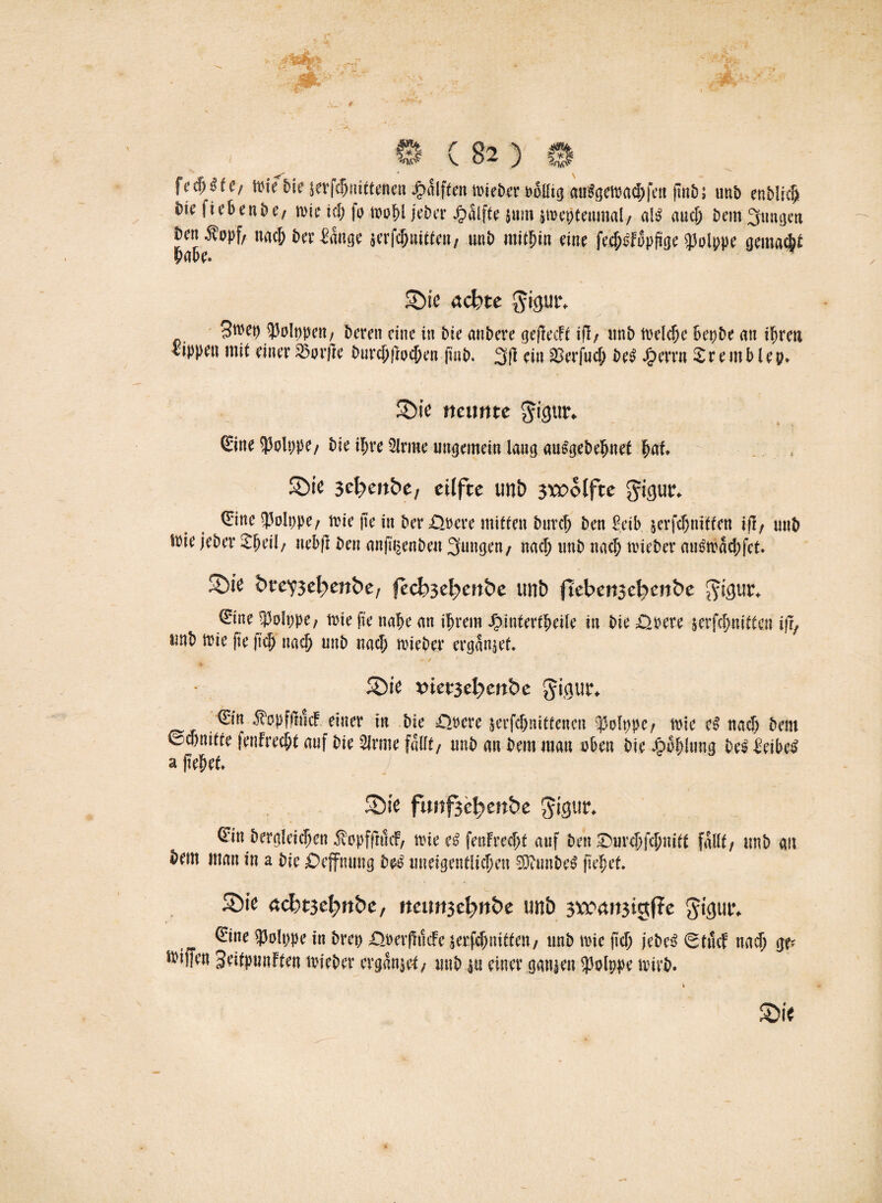 fed)£te/ frie Die jevfdjnittenen halftert mieber rollig au£geipad;fen ftnb; unD enblrc§> t)k fi eben De/ wie ich fa mfyi jeder Hälfte $um peptenmal/ al$ auch bem jungen Den^ppf; uac& der ^auge serfc^uitte»/ tmb mithin eine fedjefopfige $plppe gemacht habe. Sie achte gigur* 3mep JJolppeit/ Deren eine in Die anbere geftedc ifl/ imb rneldje bepbe an ihren lippen mit einer 33m1ic burchftochen find. 3|1 ein SBerfud; De£ £errn £ r e m b l e p» Sie neunte ^igur» €ine $olppe/ Die ihre Sinne ungemein lang auSgebehnef huf* Sie 3cl?eu&e, eilfte unt) 3*£olfte gigur* (Eine S3olppe/ irie fie in Der£lrcre mitten Durch Den Eeib jerfdjnitten i(i, unD srie jeder £heil/ nebfi Den anft^enden jungen/ nad) unD nach mieber au&bad;fet. Sie bvey$d)enbe, fecb3el)enbe tmb fteben3el?en&e $igur* €ine S3olppe, trie fie nabe an ihrem JMntertheile in Die .Qpere lerfchnitten ifi, unD wie fie fic& nach unD nach roieder ergänzet. » / ' ■ * • ■ Sie t)ter3ebenbe gigur* €in $opffh!c£ einer in Die ödere Krfc&nittenen ^polppe/ wie eß nach Dem ©djnitte fenFrecht auf Die Sinne fallt/ unD an Dem man üben Die Jjpphlung Des ieide^ a flehet* Sie ftmf3el>enbe gigur* ^in Dergleichen ^opffnnf, wie e$ feuFredjt auf Den SDurchfchnitt fallt/ unb au Dem man in a Die £>effnung Des uneigentlichen $D?unDe£ fiel;et. Sie acbt3ef?ttbe, nennithnbe unb 3^4it3igf?e gigutv 0ne SJolppe in Dm> £>ner(fticfe serfchnitfe«/ unb wie (ich jebe£ 0tmf nach ge? tviffen Seitpunften lieber ergänzet/ unD in einer ganzen $plppe wirb. Sie i