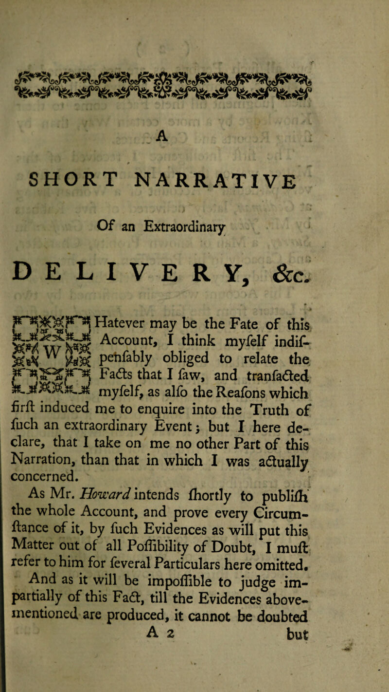 -A SHORT NARRATIVE Of an Extraordinary; DELIVERY, See. * Hatever may be the Fate of this Account, I think myfelf indiC- pehfably obliged to relate the, Fad:s that I faw, and tranfadted myfelf, as alfo the Reafons which firft induced me to enquire into the Truth of fuch an extraordinary Event; but I here de¬ clare, that I take on me no other Part of this Narration, than that in which I was adlually concerned. As Mr. Howard intends fhortly to publilh the whole Account, and prove every Circum- ftance of it, by fuch Evidences as will put this Matter out of all Poffibility of Doubt, I muft refer to him for feveral Particulars here omitted. And as it will be irapoffible to judge im¬ partially of this Fadf, till the Evidences above- mentioned are produced, it cannot be doubted