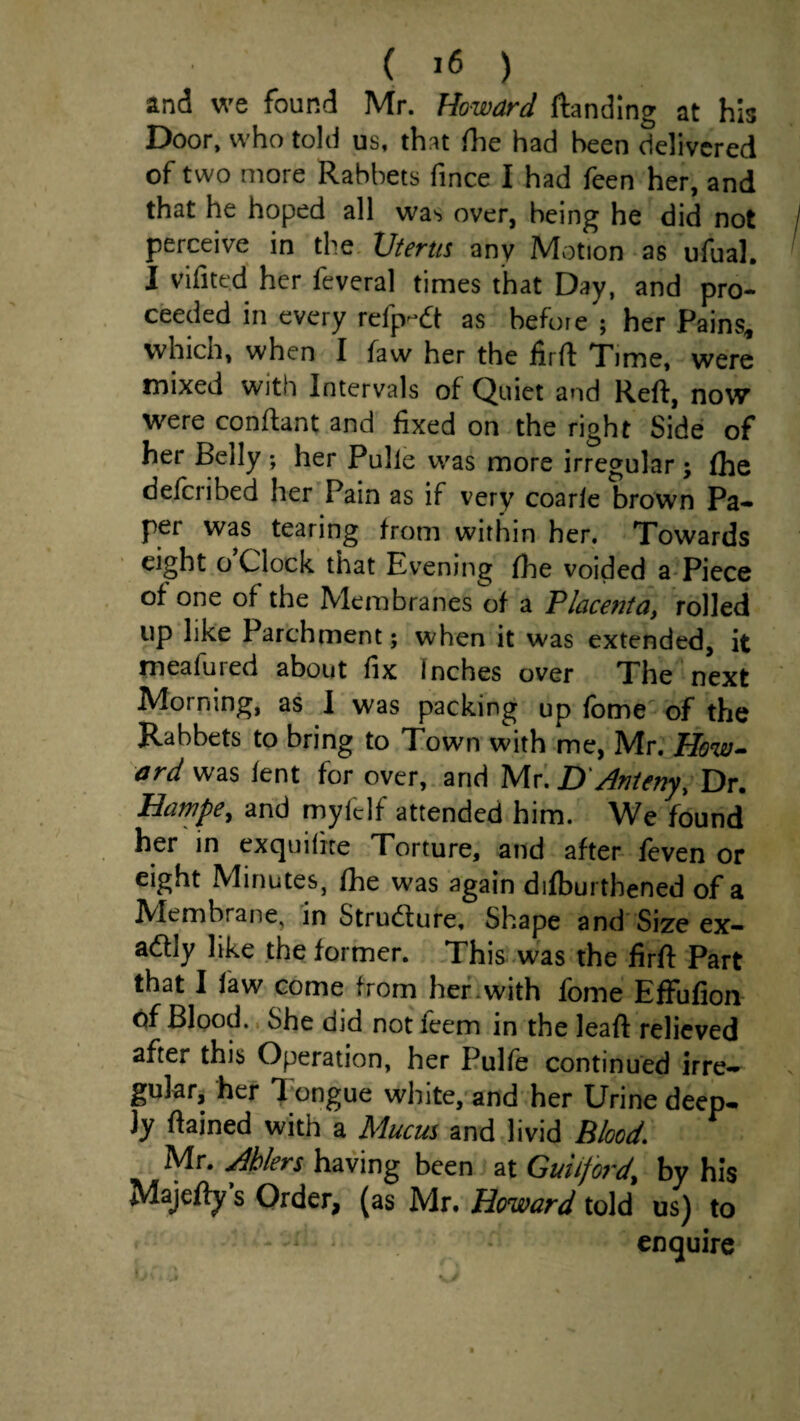 ( ) and we found Mr. Howard ftanding at his Door, who told us, that (he had been delivered of two more Rabbets fince I had feen her, and that he hoped all was over, being he did not perceive in the Uterus any Motion as ufual. I vifited her fcveral times that Day, and pro¬ ceeded in every refp-dt as before ; her Pains, which, when I faw her the firft Time, were mixed with Intervals of Quiet and Reft, now were conftant and fixed on the right Side of her Belly her Pulle was more irregular ; (he deferibed her Pain as if very coar(e brown Pa- per was tearing from within her. Towards eight o Clock that Evening (he voided a-Piece of one of the Membranes of a Placenta, rolled up like Parchment; when it was extended, it meafured about fix Inches over The next Morning, as I was packing up fbme of the Rabbets to bring to Town with me, Mr. How^ ard was lent for over, and Mr'. D'Anieny, Dr. Bampe, and myfdf attended him. We found her in exquiiite Torture, and after feven or eight Minutes, fhe was again difburthened of a Membrane, in Strudure, Shape and Size ex- adly like the former. This was the firft Part that I faw come from herewith fome EfFufion of Blood., She did not feem in the leafl: relieved after this Operation, her Pulfe continued irre-^ gulafj her Tungue white,'and her Urine deep¬ ly ftained with a Mucm and livid Blood. Mr. Ablers having been at Guilford, by his Majcfty s Order, (as Mr. Howard told us) to enquire