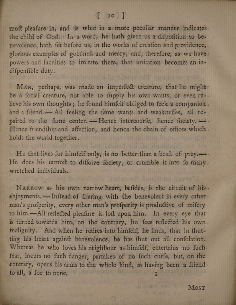 = ee a EF gop 7 moft pleafure’in, and is what in a» mote peculiar manner: indicates: the child of God..: In a word, he hath given us a-difpofition to be- nevolénce, hath fet before’ us, in the works of creation and providence, glorious examples of goodnefs and mercy, and, therefore, as: we have: powers and faculties to imitate them, that imitation sina an in+- difpenfible duty. Man; perhaps, was made an imperfect creature; that-he might= be a focial creature, not able to fupply his own wants,.or even re-- lieve his own thoughts ; he found himfelf obliged to feek a companion . and a friend. Ail feeling the fame wants: and weakneffes, . all re-- paired to. the fame center. — Hence. intercourfe, hence fociety. —- Hence friendfhiip-and affeGion, and hence. the chain of offices which . holds the world together. He thatJives for himfelf only, is no Dettérthan a beaft of prey—+- He does his utmoft. to. diffolve fociety, or. crumble. it into. fo many. wretched individuals.. | Narrow as his: own natrow Heart; béfides, is the circuit of his: enjoyments.— Inftead of fharing with the benevolent in every other: man’s profperity, every other man’s profperity: is productive of mifery to him.—All refle€ted pleafure is loft upon him. In every eye that™ is turned towards. him, on the contrary, he fees reflected his own. malignity. And when he retires‘into himfelf, he finds, that in fhut- ting his. heart againft benevolence, he has fhut out all confolation. Whereas he who loves his neighbour as himfelf, entertains no fuch. fear, incuts.no fuch danger, partakes: of no fuch curfe, but, on the _ €ontrary, opens his arms to the whole. aa as having been a friend to all, a foe to none. Frid a Most