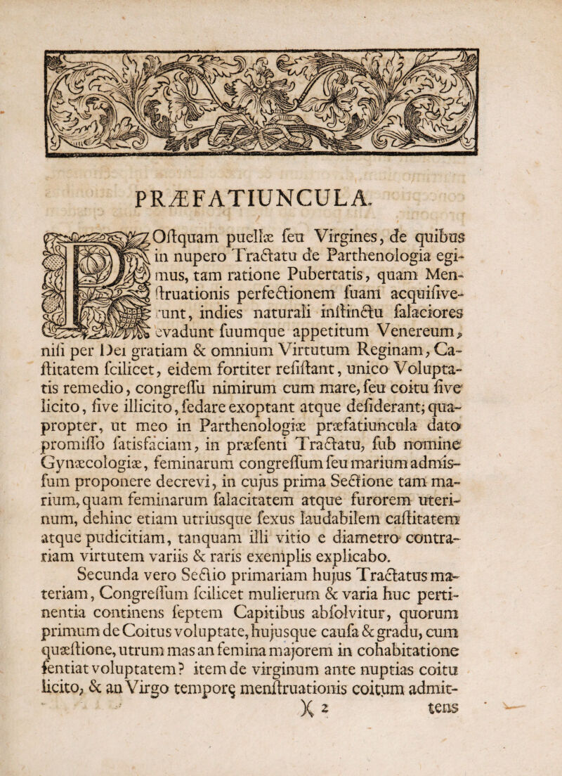 PR^FATIUNCULA. Oftqaam puelfe fett Virgines, de quibas in nupero Traflatu de Parthenologia egi¬ mus, tam ratione Pubertatis, quam Men* druationis perfedionem fuam acquifive- •unt, indies naturali intiinftu falaciores evadunt fuumque appetitum Venereum, niii per liet gratiam & omnium Virtutum Reginam, Ca- ftitatem fcilicet, eidem fortiter relidant, unico Volupta¬ tis remedio, congrelTu nimirum cum mare, feu coitu live licito, live illicito, fedare exoptant atque deliderant; qua¬ propter, ut meo in Parthenologite praefatiuncula dato» promillb fatisfaciam, in praefenti Traflatu, fub nomine Gynaecologiae, feminarum congrelTum feu mariora admls- fum proponere decrevi, in cujus prima Sedlione tam ma¬ rium, quam feminarum falaciratem atque furorem uteri¬ num, dehinc etiam utriusque fexus laudabilem caditatem atque pudicitiam, tanquam illi vitio e diametro-contra¬ riam virtutem variis & raris exemplis explicabo. Secunda vero Seflio primariam hujus Traflatus ma¬ teriam, Congrelfum fcilicet mulierum & varia huc perti¬ nentia continens feptem Capitibus abfolvitur, quorum primum de Coitus voluptate, hujusque caufa & gradu, cum qusedione, utrum mas an femina majorem in cohabitationc fentiat voluptatem ? item de virginum ante nuptias coitu licito, 8c an Virgo temporq mendruationis coitum adrait- X 2 tens