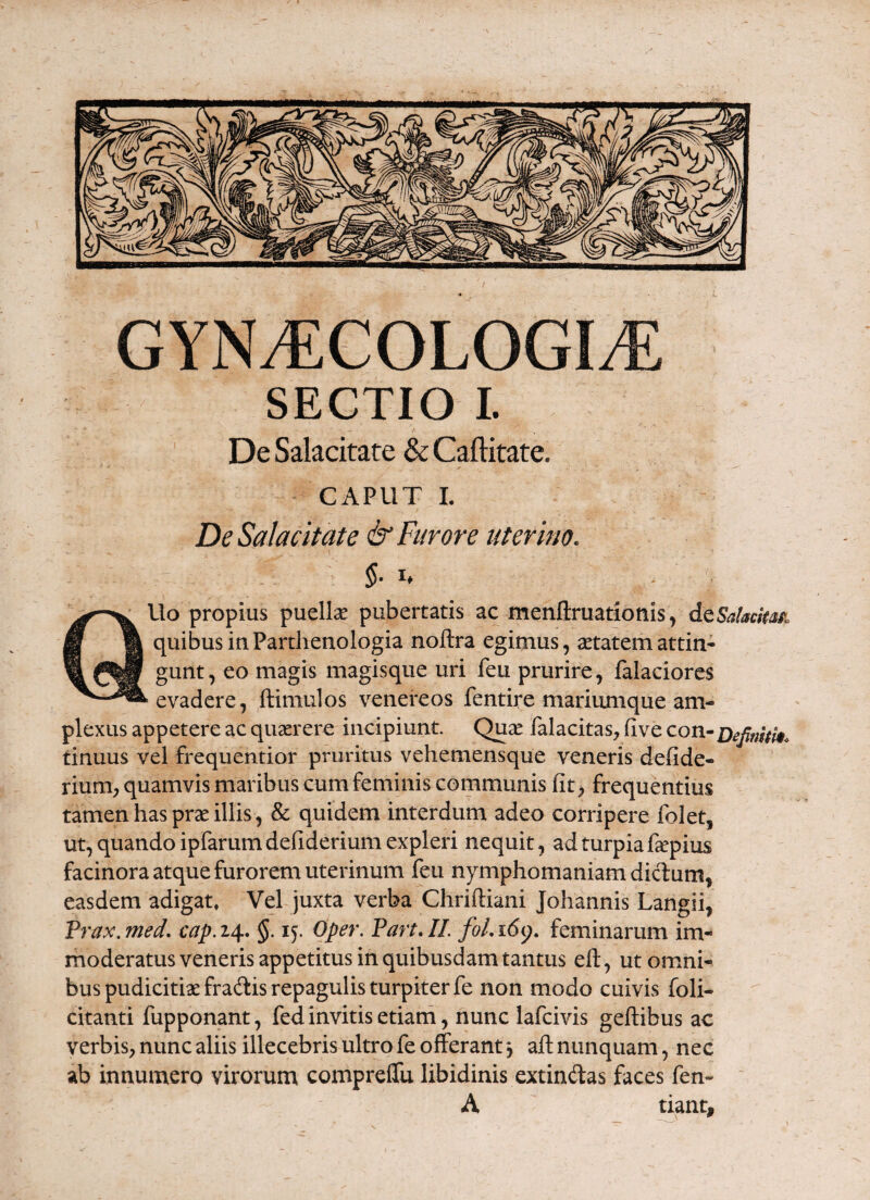 SECTIO L De Salacitate & Caftitate. CAPUT L De Salacitate & Favore uterino, 5- I* Uo propius puellsE pubertatis ac menftruatiotiis, dcSaMasi quibus iuParthenoIogia noftra egimus, aetatem attin¬ gunt, eo magis magisqiie uri feu prurire, falaciores evadere, ftimulos venereos fentire mariumque am¬ plexus appetere ac quaerere incipiunt. QucC lalacitas, five con-Defimtk. tinuus vel frequentior pruritus vehemensque veneris defide- rium, quamvis maribus cum feminis communis fit > frequentius tamen has prae illis, & quidem interdum adeo corripere folet, ut, quando ipfarum defiderium expleri nequit, ad turpia fepius facinora atque furorem uterinum feu nymphomaniam dicTum, easdem adigat, Vel juxta verba Chriftiani Johannis Langii, 'ax.med, cap.i^, §. 15. Oper. Part.IL foLi6(), feminarum im¬ moderatus veneris appetitus in quibusdam tantus ell, ut omni¬ bus pudicitiae fradlis repagulis turpiter fe non modo cuivis foli- citanti fupponant, fed invitis etiam, nunc lafcivis geftibus ac verbis, nunc aliis illecebris ultro fe offerant 3 aft nunquam, nec ab innumero virorum comprelTu libidinis extindas faces fen- A tiant.