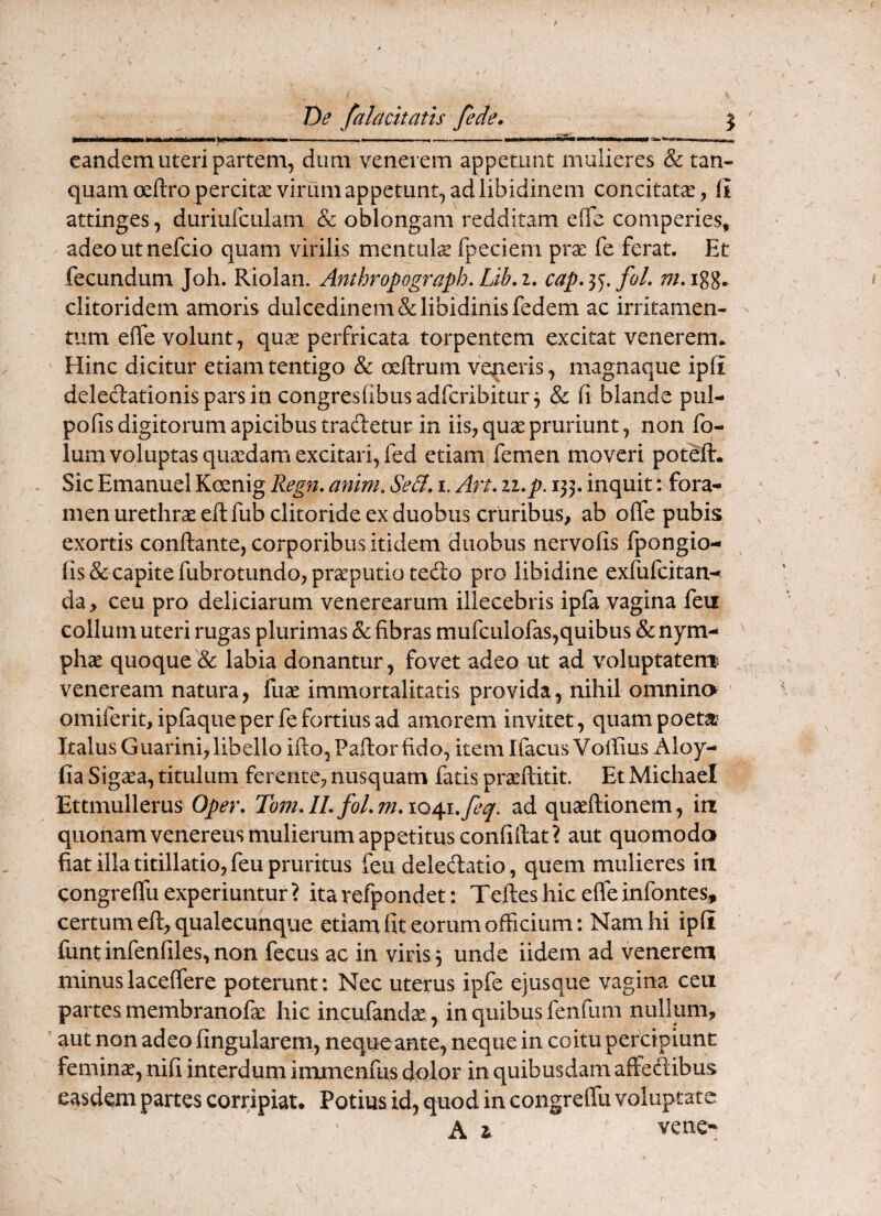 1 De falacitatis /ede. 5 T*Wr ^‘^^*'^^*^*‘****^^ Tif—■ ■ II-- ■ T ■ ———«■*« iwiSf i——iL— TljllW eandem uteri partem, dum venerem appetunt mulieres & tan- quamoellropercitae virum appetunt, ad libidinem concitatae, ii attinges, diiriulculam & oblongam redditam efTe comperies, adeoutnefcio quam virilis mentula fpeciem prae fe ferat. Et fecundum Joh. Riolan. Anthropograph. Lib.i. cap,i^,foL clitoridem amoris dulcedinem & libidinis fedem ac irritamen¬ tum effe volunt, qu^ perfricata torpentem excitat venerem* Hinc dicitur etiam tentigo & oeilrum veneris, magnaque ipli delecT:ationisparsin congreslibusadfcribitur^ & fi blande pul- pofis digitorum apicibus tracletur in iis, quae pruriunt, non fq- lum voluptas quaedam excitari, fed etiam femen moveri poteft. . Sic Emanuel Koenig Regn. anim. SeB, i. Art. ii.p. 135. inquit; fora¬ men urethrae eftfub clitoride ex duobus cruribus, ab olfe pubis exortis conftante, corporibus itidem duobus nervofis Ipongio- fis & capite fubrotundo, praeputio tedo pro libidine exfufeitan- da, ceu pro deliciarum Venerearum illecebris ipfa vagina feu collum uteri rugas plurimas & fibras mufculofas,quibus & nym¬ phae quoque'& labia donantur, fovet adeo ut ad voluptatem Veneream natura, fuae immortalitatis provida, nihil omnino ■ omiferit,ipfaque per fe fortius ad amorem invitet, quam poetat’ Italus Guarini, libello ifto, Pallor fido, item Ifacus Voffius Aloy- fia Sig^a, titulum ferente, nusquam fatis praeftitit. Et Michael Ettmullerus Oper. Toin. II. fol. m. 1041.^6^. ad quaeftionem, in quonam veneretis mulierum appetitus confiilat? aut quomodo fiat illa titillatio, feu pruritus feu deledatio, quem mulieres in congreffu experiuntur ? ita refpondet: Telles hic efle infontes, certum eft, qualecunque etiam fit eorum officium: Nam hi ipfi funtinfenfiles,non fecus ac in viris 3 unde iidem ad venerem minuslaceffere poterunt: Nec uterus ipfe ejusque vagina ceu partes membranofa: hic incufandse, in quibus fenfum nullum, aut non adeo fingularem, neque ante, neque in coitu percipiunt feminae, nifi interdum immenfus dolor in quibusdam affedibus easdem partes corripiat. Potius id, quod in congreffu voluptate A i vene-