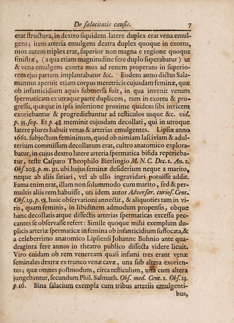 erat ftrucTiura, in dextro (iquidem latere duplex erat vena emul¬ gens, item arteria emulgens dextra duplex quoque in exortu, mox autem triplex erat, fuperior non magna e regione quoque finiftr^, (a qua etiam magnitudine fere duplo fuperabatur) ut & vena emulgens exorta mox ad renem properans in fuperio- rem ejus partem implantabatur &c. Eodem anno diftus Salz- mannus aperuit etiam corpus meretricis cujusdam feminae, quae ob infanticidium aquis fubmerfa fuit, in qua invenit venam Ipermaticam ex utraque parte duplicem 5 tum in exortu & pro* greffu, quaeque in ipfa infertione proxime quidem fibi invicem exoriebantur & progrediebantur ad tefticulos usque &c. vid. p, Et^. 48. meminit cujusdam decollati, qui in utroque latere plures habuit venas & arterias emulgentes* Lipfiae anna i66i. fubjedum femininum, quod ob nimiam lafciviam & adul¬ terium commiffum decollatum erat, cultro anatomico explora¬ batur, in cujus dextro latere arteria fpermatica bifida reperieba- tur, tefte Cafparo Theophilo Kerlingioybf. iV. C. Dec.u An.z^ Obf.io%.p.m. 311. ubi hujus feminae defiderium neque a marito, neque ab aliis fatiari, vel ab ullo ingravidari potuifie addit. Fama enim erat, illam non folummodo cum marito, fed & per¬ multis aliis rem habuiffe, uti idem zntox Adverfar» curiof. Centri Obf. i().p. 58. huic obfervationi annedit, & aliquoties tam in vi¬ ris, quam feminis, in libidinem admodum propenfis, obquc hanc decollatis atque diffedis arterias fpermaticas exceffu pec¬ cantes fe obfervafle refert: Simile quoque mihi exemplum du¬ plicis arterix fpermaticx in femina ob infanticidium fufFocata,& a celeberrimo anatomico Lipfienfi Johanne Bohnio ante qua¬ draginta fere annos in theatro publico difleda videre licuit. Viro cuidam ob rem veneream quafi infami tres erant venae feminalesdextrx ex trunco vencecavx , una fub altera exorien¬ tes 3 qux omnes poftmodum, circa tefticulum, u^ cum altera jungebantur, fecundum Phil. Salmuth. Oi^yr med. Cent,\. Obf.^. p.i6. Bina f^acium exempla cum tribus arteriis emulgenti- > bus.