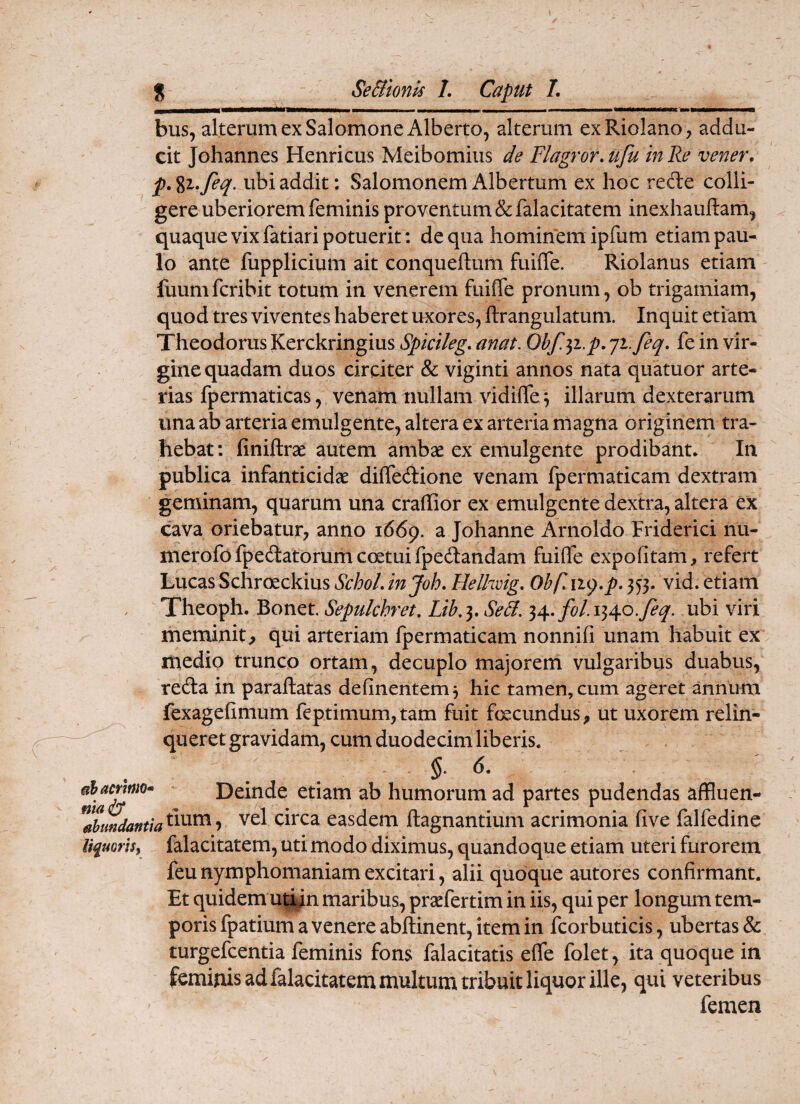 bus, alterum ex Salomone Alberto, alterum exRiolano, addu¬ cit Johannes Henricus Meibomius de Flagror, ufu in Re vener, p.%i,feq. ubi addit; Salomonem Albertum ex hoc rede colli¬ gere uberiorem feminis proventum & falacitatem inexhauftam, quaque vix fatiari potuerit : de qua hominem ipfum etiam pau¬ lo ante fupplicium ait conqueftum fuifle. Riolanus etiam fuumfcribit totum in venerem fuiffe pronum, ob trigamiam, quod tres viventes haberet uxores, ftrangulatum. Inquit etiam Theodorus Kerckringiusi§)/V/7?^. anat. Obf.^i.p,ji.feq, fe in vir¬ gine quadam duos circiter & viginti annos nata quatuor arte¬ rias fpermaticas, venam nullam vidifiTe ^ illarum dexterarum ima ab arteria emulgente, altera ex arteria magna originem tra¬ hebat ; finiftrx autem ambse ex emulgente prodibant. In publica infanticidcc diffedione venam fpermaticam dextram geminam, quarum una craffior ex emulgente dextra, altera ex cava oriebatur, anno ifidp. a Johanne Arnoldo Friderici nu- merofofpedatorumcoetuifpedandam fuilfe expolitam, refert Lucas Schroeckius SchoL injoh, Helhvig, Obflin),p. 353. vid. etiam Theoph. Bonet. Sepulchret, Lik 3. Se&. 34. fol. 1340.7^^. ubi viri meminit, qui arteriam fpermaticam nonnifi unam habuit ex medio trunco ortam, decuplo majorem vulgaribus duabus, reda in paraftatas delinentem 3 hic tamen, cum ageret annum fexagelimum feptimum, tara fuit foecundus, ut uxorem relin¬ queret gravidam, cum duodecim liberis. ahammo* Deinde etiam ab humorum ad partes pudendas affluen- easdem ftagnantium acrimonia live falfedine liquoris^ falacitatem, uti modo diximus, quandoque etiam uteri furorem feunymphomaniamexcitari, alii quoque autores confirmant. Et quidem uqin maribus, pracfertim in iis, qui per longum tem¬ poris fpatium a venere abftinent, item in fcorbuticis, ubertas & turgefcentia feminis fons falacitatis elfe folet, ita quoque in feminis ad falacitatem multum tribuit liquor ille, qui veteribus femen