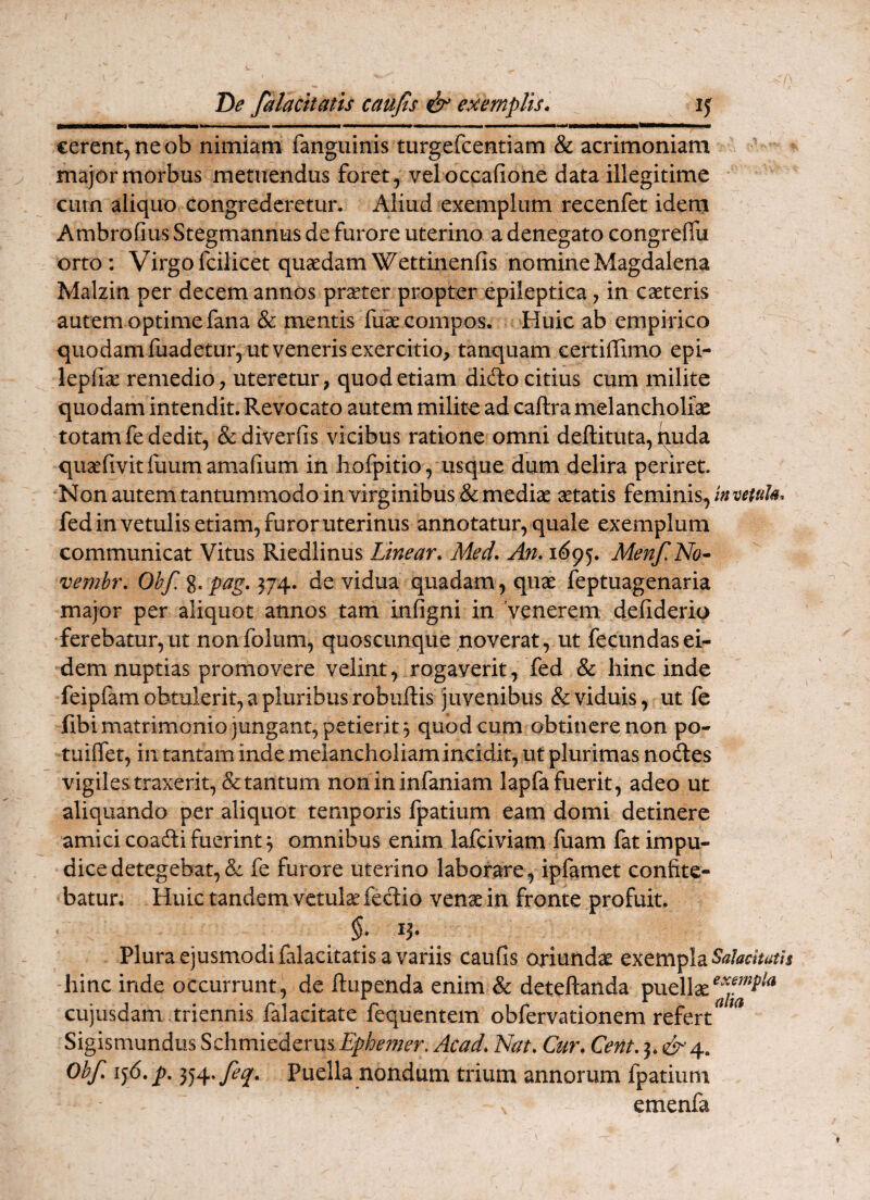 De falacitatis caujls & exemplis• if cerent, ne ob nimiam fanguinis turgercentiam & acrimoniam major morbus metuendus foret , vel occafione data illegitime curn aliquo congrederetur. Aliud exemplum recenfet idem Ambrofius Stegmannus de furore uterino a denegato congreflii orto: Virgofcilicet quaedamWettinenfis nomineMagdalena Malzin per decem annos praeter propter epileptica, in caeteris autem optime fana & mentis fuae compos. Huic ab empirico quodamfuadetur, utvenerisexercitio, tanquam certiffimo epi- lepfiae remedio, uteretur, quod etiam dido citius cum milite quodam intendit. Revocato autem milite ad caftra melancholiae totam fe dedit, &diverfis vicibus ratione omni deftituta, tiuda quaefivitfuumamafium in hofpitio , usque dum delira periret. Non autem tantummodo in virginibus & mediae aetatis feminis, invetuU. fedinvetulis etiam, furor uterinus annotatur, quale exemplum communicat Vitus Riedlinus Linear» Med. An. i6^^, Menf.No* vembr. Obf. %. pag. de vidua quadam, quae feptuagenaria major per aliquot annos tam infigni in 'venerem defiderio ferebatur, ut nonfoliim, quoscunque noverat, ut fecundas ei¬ dem nuptias promovere velint, rogaverit, fed & hinc inde feipfam obtulerit, a pluribus robuftis juvenibus & viduis, ut fe fibi matrimonio jungant, petierit 3 quod cum obtinere non po- tuiffet, in tantam inde melancholiam incidit, ut plurimas nodes vigiles traxerit, & tantum nonininfaniam lapfa fuerit, adeo ut aliquando per aliquot temporis fpatium eam domi detinere amicicoadifuerint^ omnibus enim lafciviam fuam fat impu¬ dice detegebat, & fe furore uterino laborare, ipfamet confite¬ batur. Huic tandem vctulse fec1:io venae in fronte profuit. §: Plura ejusmodi falacitatis a variis caiifis oriundae exempla hinc inde occurrunt, de ftupenda enim & deteftanda puellae cujusdam .triennis falacitate fequentem obfervadonem refert^ ^ Sigismundus Schmicdcms Ephemer. Acad. Nat. Cur. Cent. 3* c^4. Obf. ij6. p, 354» Puella nondum trium annorum fpatium emenfa