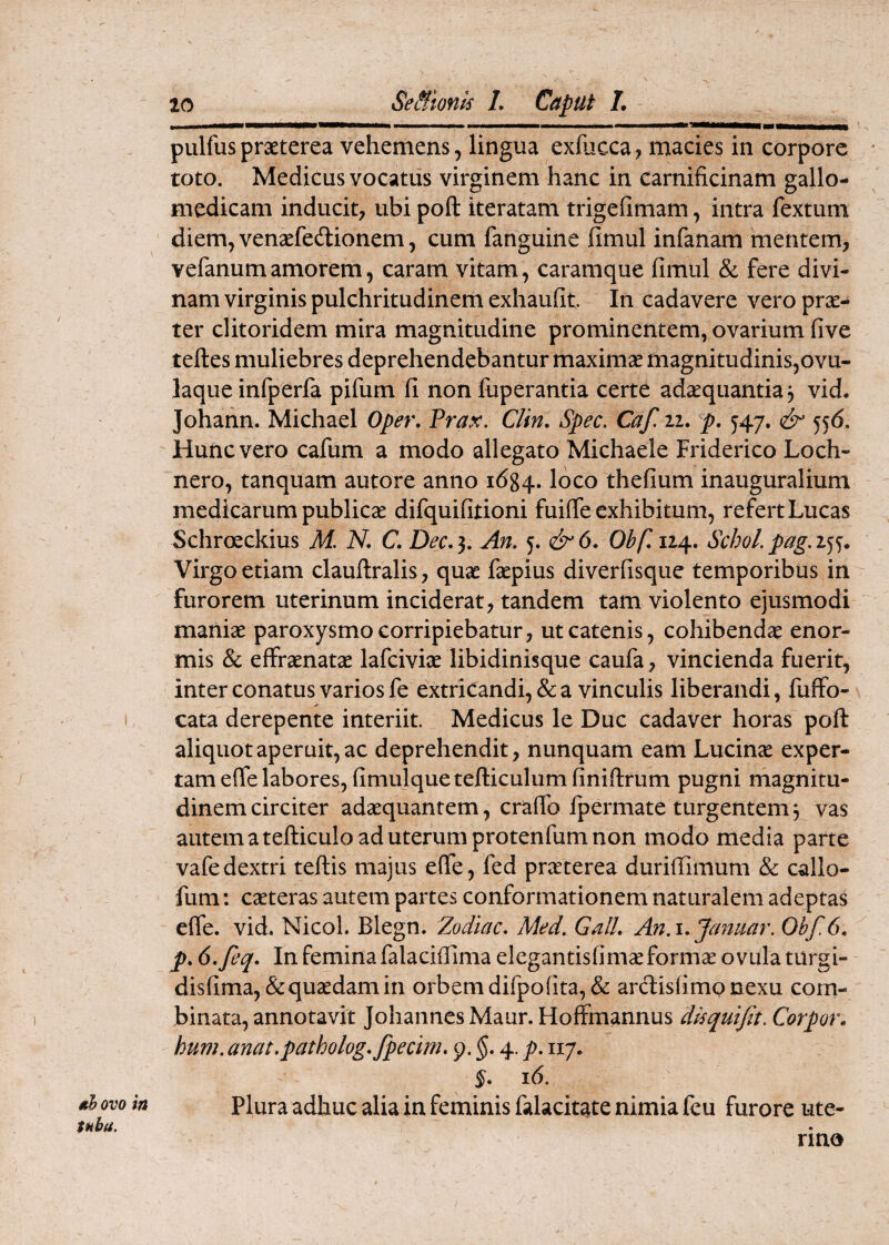 20 SeBionk L Caput L piilfus praeterea vehemens, lingua exfucca? macies in corpore toto. Medicus vocatus virginem hanc in carnificinam gallo- medicam inducit, ubi poft iteratam trigefimam, intra fextum diem, venaefedionem, cum fanguine fimul infanam mentem, vefanumamorem, caram vitam, caramque fimul & fere divi¬ nam virginis pulchritudinem exhaufit In cadavere vero prae¬ ter clitoridem mira magnitudine prominentem, ovarium five teftes muliebres deprehendebantur maximae magnitudinis,ovu- laque infperfa pifum fi non fiiperantia certe adaequantia 3 vid. Johann. Michael Oper, Prax. Clin. Spec. Caf. 22. p. 547. & 55(5, Hunc vero cafum a modo allegato Michaele Friderico Loch- nero, tanquam autore anno 1684. loco thefium inauguralium medicarum publicae difquifitioni fuifie exhibitum, refert Lucas Schroeckius M. N. C, Dec.}, An, 5. Obf, 124. Schol,pag,x^^. Virgo etiam clauftralis, quae faepius diverfisque temporibus in furorem uterinum inciderat, tandem tam violento ejusmodi maniae paroxysmo corripiebatur, ut catenis, cohibendae enor¬ mis & effraenatae lafciviae libidinisque caufa, vincienda fuerit, inter conatus varios fe extricandi, & a vinculis liberandi, fuffo- cata derepente interiit. Medicus le Duc cadaver horas poft aliquot aperuit, ac deprehendit, nunquam eam Lucinae exper¬ tam effe labores, fimulquetefticulumfiniftrum pugni magnitu¬ dinem circiter adaequantem, crafib Ipermate turgentem3 vas autem a tefticulo ad uterum protenfum non modo media parte vafedextri teftis majus efie, fed precterea durifiimum & callo- fum: caeteras autem partes conformationem naturalem adeptas effe. vid. Nicol. Blegn. Zodiac, Med. GalL An.i, Januar. Obf. 6, p, 6,feq, In femina falaciflima elegantisfimaeformae ovula turgi- disfima,&quaedam in orbem difpofita,& ardlisfimpnexu com¬ binata, annotavit JohannesMaur. Hoffmannus dkquijit. Corpor. hum. anat,patholog,fpecim, 9. $. 4. p, 117. 16. Plura adhuc alia in feminis falacitate nimia feu furore ute- kb ovo ia tuba. rino