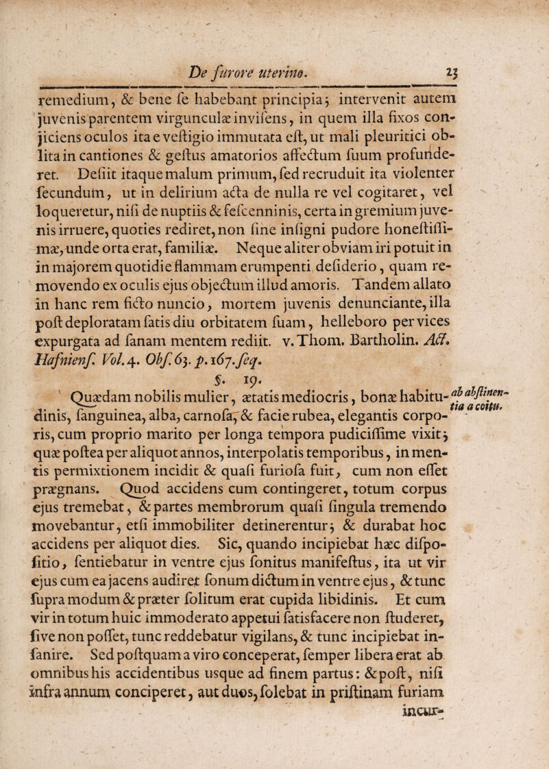 remedium, & bene fe habebant principia3 intervenit autem juvenis parentem virgunculce inviiens, in quem illa fixos con¬ jiciens oculos ita e veftigio immutata eft, ut mali pleuritici ob¬ lita in cantiones & geftus amatorios affeclum fuum profunde¬ ret. Defiit itaque malum primum, fed recruduit ita violenter ' fecundum, ut in delirium ada de nulla re vel cogitaret, vel loqueretur, nifi de nuptiis &fefcenninis, certa in gremium juve¬ nis irruere, quoties rediret, non fine infigni pudore honeftiffi- mce,unde orta erat, familiae. Neque aliter obviam iri potuit in in majorem quotidie flammam erumpenti, defiderio, quam re¬ movendo ex oculis ejus objeclum illud amoris. Tandem allato in hanc rem fido nuncio, mortem juvenis denimciante, illa poli deploratam fatis diu orbitatem luam, helleboro per vices expurgata ad fanam mentem rediit. v.Thom, Bartholin. Aii» Hafmenf 0bf6}. p.i6j.feq. 19- Quadam nobilis mulier, aetatis mediocris, bonse habitu- dinis, fanguinea, alba, carnofa,'& facie rubea, elegantis corpo- - ris,cum proprio marito per longa tempora pudiciflime vixit j quae poftea per aliquot annos, interpolatis temporibus, in men¬ tis permixtionem incidit & quali furiofa fuit, cum non eflet praegnans. Qimd accidens cum contingeret, totum corpus ejus tremebat, & partes membrorum quali lingula tremendo movebantur, etli immobiliter detinerentur3 & durabat hoc accidens per aliquot dies. Sic, quando incipiebat haec difpo- fitio, fentiebatur in ventre ejus fonitus manifellus, ita ut vir ejus cum ea jacens audiret fonumdiclum in ventre ejus , &tunc fupra modum & praeter folitum erat cupida libidinis. Et cum vir in totum huic immoderato appetuifatisfacere non ftuderet, fivenonpolTet, tunc reddebatur vigilans, & tunc incipiebat in- fanire. Sed pollquam a viro conceperat, femper libera erat ab omnibus his accidentibus usque ad finem partus: &pofl:, nili infra annum conciperet, aut duos, folebat in priftinam furiam incur-