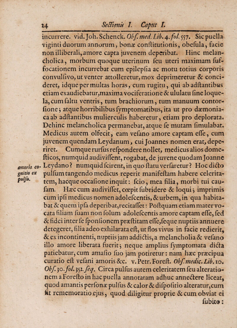 incurrere, vid. Joh. Schenck. Obf, med. Lib. ^.fol. 557. Sic puella- viginti duorum annorum, bonx conftitutionis, obefula, facie nonilliberali^^amore capta juvenem deperibat. Hinc melan¬ cholica, morbum quoque uterinum feu uteri maximam fuf- focationem incurrebat cum epilepfia ac motu totius corporis convuhivo, ut venter attolleretur, mox deprimeretur & conci¬ deret, idque per multas horas,-cum rugitu, qui ab adftantibus etiam exaudiebatur,maxima vociferatione & ululatu (ine loque¬ la, cum faltu ventris, tum brachiorum, tum manuum contor- fione^ atque horribilibus fymptomatibus, ita ut pro daemonia¬ ca ab adftantibus mulierculis haberetur, etiam pro deplorata* Dehinc melancholica permanebat, atque fe mutam fimulabat. Medicus autem olfecit, eam velano amore captam effe, cum juvenem quendamLeydanum, cuijoannes nomen erat, depe¬ riret. Cumque rurfus refpondere nollet, medicus alios dome- fticos, numquid audiviflent, rogabat, de juvene quodam Joannc . Leydano ? numquid fcirent, in quo hatu verfaretur ? Hoc dicio pulfum tangendo medicus reperit manifeftam habere celerita¬ tem, hacqueoccafione inquit: fcio, mea filia, morbi tui cau- fam. HxC cum audiviffet, coepit fubridere & loqui j imprimis cum ipfi medicus nomen adolefcentis, & urbem, in qua habita¬ bat Sc quem ipfa deperibat,recitafiet: Poftquam etiam mater vo- eata filiam fuam non folum adolefcentis amore captam efie, fed & fidei inter fe fponfionem praeditam e(re,feque nuptiis annuere detegeret, filia adeo exhilarata ed, ut flos vivus in facie redierit, & ex incontinenti, nuptiis jam addidlis, a melancholia & vefano illo amore liberata fuerit j neque amplius lymptomata dieda patiebatur, cum amafio fuo jam potiretur: nam haec prsecipua curatio ed vefani amoris&c. v.Petr.Fored. Obf,medk.Lib,io. Obf. 30. foL 1^)1. fiq. Circa pulfus autem celeritatem feu alteratio- nemaForedoinhacpuella annotatam adhuc annedere licear, quod amantis perfonae pulfus & calor & difpofitio alteratur,cum fit rememoratio ejus, quod diligitur proprie & cum obviat ei fubito: