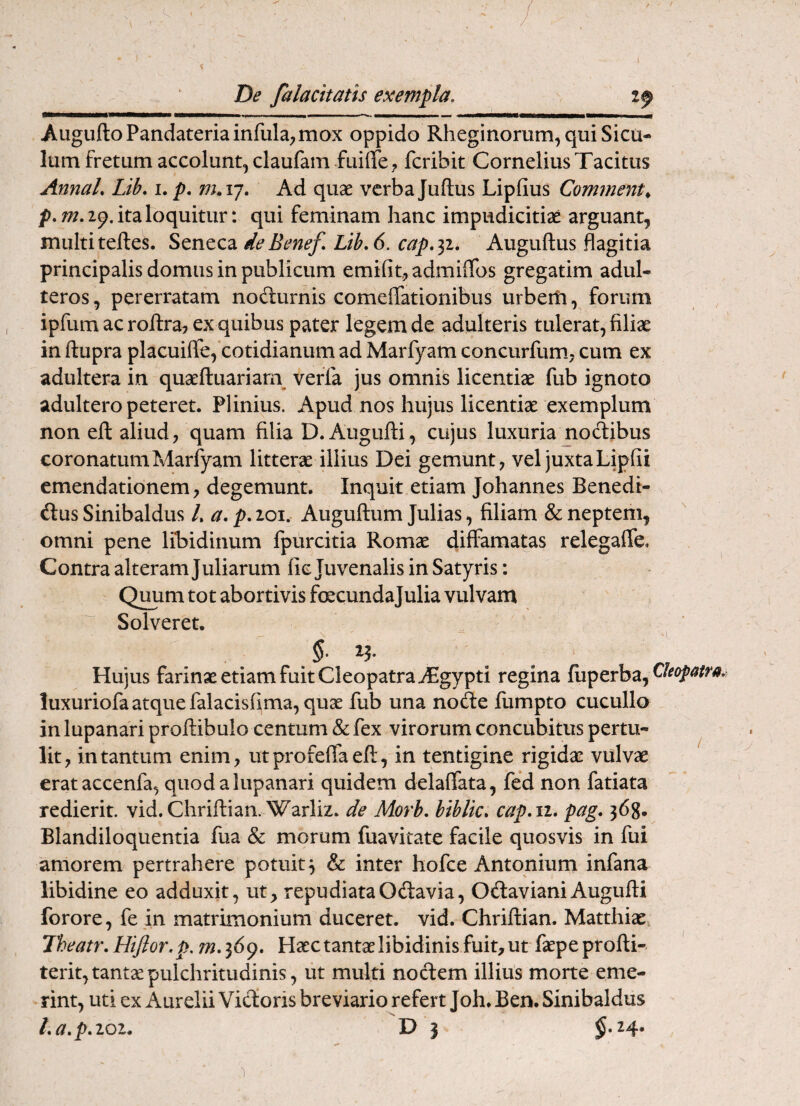 / De falacitatis exempla. AuguftoPandateria infula; max oppido Rheginorum, qui Sicu¬ lum fretum accolunt; claufam fuiffc; fcribit Cornelius Tacitus AnnaL Lib. i. p, m.ij. Ad quae verbaJuftus Lipfius Commenta ita loquitur: qui feminam hanc impudicitiae arguant, multi telles. Seneca de Benef. Ltb. 6. cap.^i, Auguftus flagitia principalis domus in publicum emifit; admilTos gregatim adul¬ teros , pererratam nodurnis comeffationibus urberli, forum ipfum ac roRra, ex quibus pater legem de adulteris tulerat, filiae in ftupra placuiflfe, cotidianum ad Marfyam concurfum.; cum ex adultera in quaeftuariarii veffa jus omnis licentiae fub ignoto adultero peteret. Plinius. Apud nos hujus licentiae exemplum non eft aliud, quam filia D. Augufti, cujus luxuria noctibus coronatum Marfyam litterae illius Dei gemunt, vel juxta Lipfii emendationem, degemunt. Inquit etiam Johannes Benedi- n dus Sinibaldus /, a. p. loi. Auguftum Julias, filiam & neptem, omni pene libidinum fpurcitia Romae diffamatas relegalfe. Contra alteram Juliarum fic Juvenalis in Satyris: Quum tot abortivis fcecundajulia vulvam Solveret. Hujus farinae etiam fuit Cleopatra ^gypti regina fuperba, luxuriofa atque falacisfima, quae fub una node fumpto cucullo in lupanari proftibulo centum & fex virorum concubitus pertu¬ lit, in tantum enim, utprofelfaeft, in tentigine rigidae vulvae erataccenfa, quod a lupanari quidem delalfata, fed non fatiata redierit. vid.Chriftian. Warliz. de Morb. biblk. cap.n. pag, 368. Blandiloquentia fua & morum fuavitate facile quosvis in fui amorem pertrahere potuit 3 & inter hofce Antonium infana libidine eo adduxit, ut, repudiataOdavia, OdavianiAugufti forore, fe in matrimonium duceret, vid. Chriftian. Matthiae, Iheatr. Hijlor.p. Haec tantae libidinis fuit, ut faepeprofti- terit, tantae pulchritudinis, ut multi nodem illius morte eme¬ rint, uti ex Aurelii Vidoris breviario refert Joh. Ben. Sinibaldus La.p.ioi. D 3 1