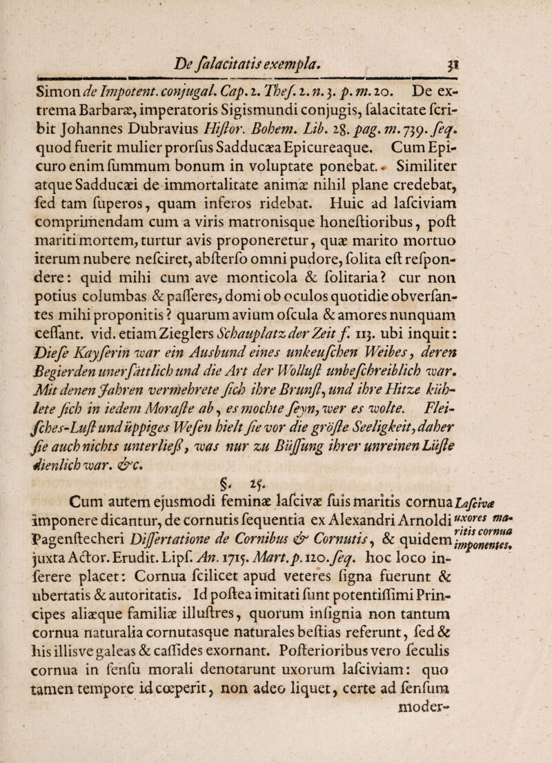 Simon de Impetent. coytjugaL Cap, i. The/, p, m, 20. De ex¬ trema Barbarce, imperatoris Sigismundi conjugis, falacitate feri- bit Johannes Dubravius Hifior. Bohem. Lib. i%. feq* quod fuerit mulier prorfus Sadduesea Epicureaque, Cum Epi¬ curo enim fummum bonum in voluptate ponebat. ♦ Similiter atque Sadduceei de immortalitate animae nihil plane credebat, fed tam fuperos, quam inferos ridebat. Huic ad lafciviam comprirhendam cum a viris matronisque honeftioribus, pofl mariti mortem, turtur avis proponeretur, quae marito mortuo iterum nubere nefeiret, abfterfo omni pudore, folita eft refpon- dere: quid mihi cum ave monticola & folitaria? cur non potius columbas &pafferes, domi ob oculos quotidie obverfan- tes mihi proponitis? quarum avium ofcula & amores nunquam ceffant. SchauplatzderZeitf, 113. ubi inquit: Diefe Kayferin 'ivar eln Ausbund elnes unkeufchen Weibes, der en Begierden unerfattlkh and die Art der WoUufl unbefchreiblich 'ivar* Mitdenenjahren vermehrete fich ihreBrunfl^mdihreHitze kid>- lete jich in iedem Morafle ab esmochte feyn, 'iver es njoolte. Flek fches-Lufiund iippiges Wefen hielt Jte vor die grbfle SeeUgkeity daher Jie auchnichts unterliejl^ was nur zu Biijfung ihrer unreinenLuJle dienlkh'mar. &c* Cum autem ejusmodi feminae lafcivae fuis maritis cornua Lafiha imponere dicantur, de cornutis fequentia ex Alexandri Arnoldi Pagenftecheri Dijfertatione de Cornibm & Cornutis,^ & quidem juxta Aefor. Erudit. Lipf. An. 1715. Mart.p. tio.feq, hoc loco in- ferere placet: Cornua fcilicet apud veteres figna fuerunt & ubertatis & autoritatis. Id poftea imitati funt potentiffimi Prin¬ cipes aliaeque familiae illuftres, quorum infignia non tantum cornua naturalia cornutasque naturales beffias referunt, fed& his illisve galeas & caflides exornant. Pofterioribus vero feculis cornua in fenfu morali denotarunt uxorum lafciviam: quo tamen tempore id coeperit, non adeo liquet, certe ad fenfum nioder-