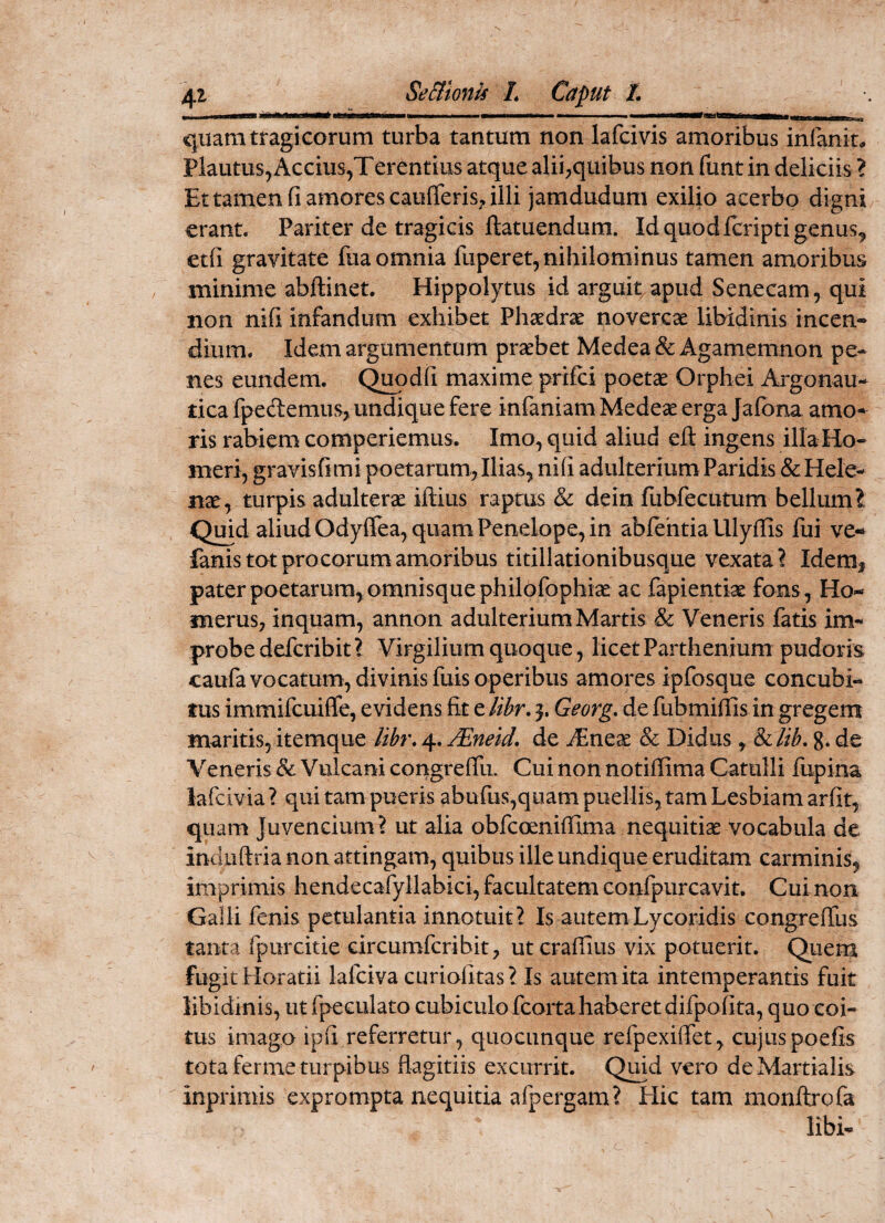 WiMMHMMHMitaiMiM MKSttMMlMBHbQta quam tragicorum turba tantum non lafcivis amoribus inlanm Plautus, Accius,Terentius atque alii,quibus non funt in deliciis ? Et tamen (i amores caufferis, illi jamdudum exilio acerbo digni erant. Pariter de tragicis ftatuendum. Id quod fcripti genus, etfi gravitate fua omnia fuperet, nihilominus tamen amoribus minime abftinet. Hippolytus id arguit apud Senecam, qui non nili infandum exhibet Phaedrae novercae libidinis incen^ dium. Idem argumentum praebet Medea & Agamemnon pe¬ nes eundem. C^pdli maxime prifci poetae Orphei Argonau¬ tica fpeclemus, undique fere infaniam Medeae erga Jafona amo¬ ris rabiem comperiemus. Imo, quid aliud eft ingens illa Ho¬ meri, gravis fi mi poetarum, Ilias, ni fi adulterium Paridis & Hele¬ nae, turpis adulterae iftius raptus & dein fiibfecutum bellum? Quid aliud Odyffea, quam Penelope, in abfehtiaillyffis fui ve-* fanis tot pro eorum amoribus titillationibusque vexata? Idem^ pater poetarum, omnisquephilofophiae ac fapientiae fons, Ho¬ merus, inquam, annon adulterium Martis & Veneris fatis im¬ probe deferibit l Virgilium quoque, licet Parthenium pudoris caufa vocatum, divinis fuis operibus amores ipfosque concubi¬ tus immifeuiffe, evidens fit e lihr. Georg, de fubmiffis in gregem maritis, itemque lihr. 4. JEneid. de JEnex & Didus, 8ilih. 8. de Veneris & Vulcani congreffir Cui non notiflima Catulli fupina lafcivia ? qui tam pueris abufus,qiiam puellis, tam Lesbiam arfit, quam Juvencium? ut alia obfcoenifilma nequitias vocabula de indiiftria non attingam, quibus ille undique eruditam carminis, imprimis hendecafyllabici, facultatem confpurcavit. Cui non Galli fenis petulantia innotuit? Is autem Lycoridis congreffus tanta fpurcitie circumferibit, ut cralliiis vix potuerit. Qiiem fugit Horatii lafciva curiofitas? Is autem ita intemperantis fuit libidinis, ut fpeculato cubiculo fcorta haberet difpofita, quo coi¬ tus imago ipfi referretur, quociinque refpexilfet, cujuspoefis tota ferme turpibus fiagitiis excurrit. Qmd vero de Martialis inprimis exprompta nequitia afpergam? Hic tam monftrofa libi-