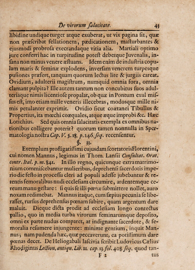 libidine undique turget atque exuberat, ut vix pagina fit, quas non prasfcribat fellationem, paedicationem, mafturbantes & ejusmodi probrofa execrandaque vitia alia. Martiali optimo jure conferri hac in turpitudine poteft debetque Juvenalis, in- fana non minus venere asftuans. Idem enim de induftria copu¬ lam maris & feminas explodens, inverfamvenerem turpcsquc pufiones praefert, tanquam quorum ledus lite & jurgiis careat. Ovidium, adulterii magiftrum, numquid omnia fora, omnia clamant pulpita? Ille autem tantum non concubitus fuos adul- teri^ue nimis licentiofe propalat, obqux in Pontum exui mif* fus eft, imo etiam mille veneris illecebras, modosque mille ni¬ mis petulanter exprimit. Ovidio ficut coaetanei Tibullus & Propertius, ita moechi coaequales, atque ^que improbi &c. Haec Lotichius. Sed quis omnia falacitatis exempla ex omnibus na¬ tionibus colligere poterit? quorum tamen nonnulla in Sper- matologianoftraK p.i/^6,feq. recenfentur, $•35- Exemplum profligatiffimi cujusdamfcortatorisFlorentini, cui nomen Mannus, legimus in Thom. Lanfii Confultat. Orat, contr, ItaL p. m, 841. In illo regno, quicunque extra matrimo¬ nium commifcebantur mulieribus, deprehenfi facerdotis impe¬ rio die fefto in pro ceflTu cleri ad populi adefle jubebantur & re¬ tentis femoralibus nudi ecclefiam circumire, ardentemque ce¬ reum manu geftare: fi quis fe illi poenae fubmittere nollet, auro noxam redimebat. Mannus itaque, cum faepius pecunia fe libe- ralfet, rurfus deprehenfus poenam fubire , quam argentum dare maluit. Dieque difta prodit ad ecclefiam longo contedlus pallio , quo in media turba virorum feminarumque depofitoj, omni ex parte nudus comparet, at indignantefacerdote, & fe¬ moralia refumere injungente: minime gentium, inquit Man¬ nus j nam pudenda haec, quae peccaverunt, ea potiffimum dare poenas decet. De Heliogabali lafcivia feribit Ludo vicus Caelius antiqu.Lib.il, cap.iyfoL^o^.feq. quod tan- F z tus