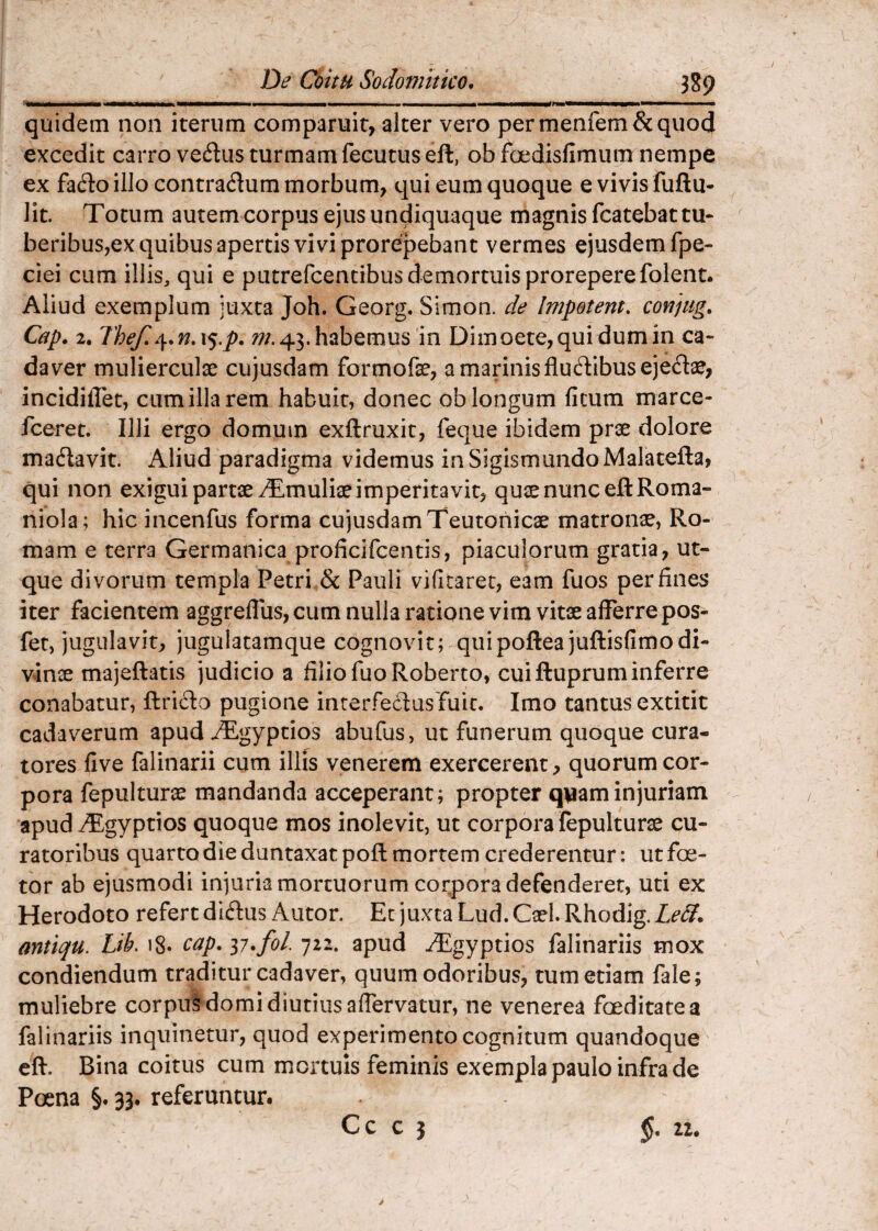 quidem non iterum comparuit, alter vero permenfem&quocj excedit carro vediis turmam fecutuseft, obfoedisfimum nempe ex fadioillo contraflum morbum, qui eum quoque evivisfuftu- lit. Totum autem corpus ejus undiquaque magnisfcatebattu- beribus,ex quibus apertis vivi prorepebant vermes ejusdem fpe- ciei cum illis, qui e putrefcendbus demortuis prorepere folent. Aliud exemplum juxta Joh. Georg. Simon. de Impetem, con]iig, Cap. 2. Thef,.\,n,\%.p, 43.habemus in Dimoete,quidumin ca¬ daver mulierculae cujusdam formofae, a marinis fludibusejedae, incidiflet, cumillarem habuit, donec oblongum ficum marce- fceret. Illi ergo domum exftruxit, feque ibidem prae dolore madavit. Aliud paradigma videmus inSigismundoMalatefta, qui non exigui partae ^Tmuliae imperitavit, quae nunc eftRoma- niola; hic incenfus forma cujusdam Teutonicae matronae, Ro¬ mam e terra Germanica proficifcentis, piaculorum gratia, ut- que divorum templa Petri.Sc Pauli vifitarec, eam fuos per fines iter facientem aggrefllis, cum nulla ratione vim vitae afferre pos- fet, jugulavit, jugulatamque cognovit; quipofteajuftisfimodi¬ vinae majeftatis judicio a filio fuoRoberto, cui ftuprum inferre conabatur, ftrifto pugione inrerfedlusTuic. Imo tantus extitit cadaverum apud ^^gyptios abufus, ut funerum quoque cura¬ tores five falinarii cum illis venerem exercerent, quorum cor¬ pora fepulturae mandanda acceperant; propter quam injuriam apud T^gyptios quoque mos inolevit, ut corpora fepulturae cu¬ ratoribus quarto die duntaxat poft mortem crederentur: ut foe- tor ab ejusmodi injuria mortuorum corpora defenderet, uti ex Herodoto refert dirius Autor. Ec juxta Lud. Cael. Rhodig. Le3. antiqu. Lih, i8« cap. ii.fol 722. apud ^gyptios falinariis mox condiendum traditur cadaver, quum odoribus, tum etiam fale; muliebre corpus domi diutius affervatur, ne venerea foeditate a falinariis inquinetur, quod experimento cognitum quandoque eft. Bina coitus cum mortuis feminis exempla paulo infra de Poena §. 33. referuntur.