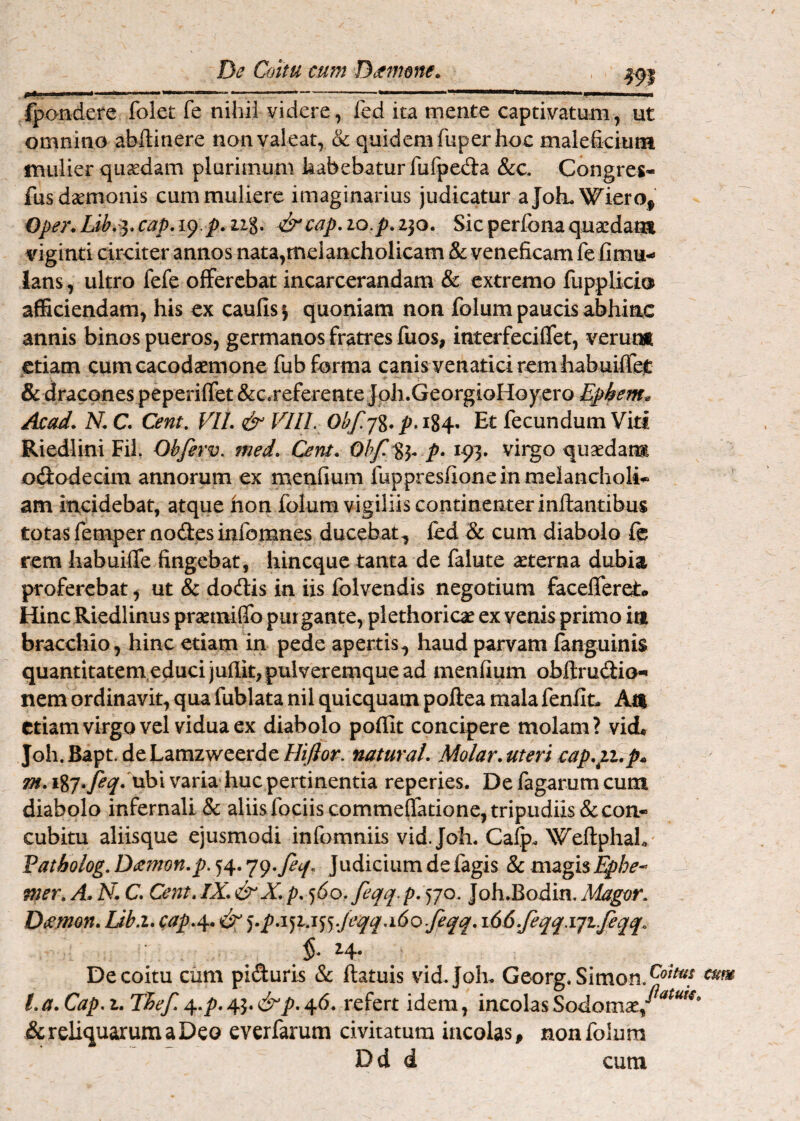 ----* ' ' —*»WI il jl n,M II I fpondere fokt fe nihil videre, fed ita mente captivatum, ut omnino abllitiere non valeat, & quidem fuper hoc maleficium mulier quadam plurimum habebatur fufpeda &c, Congreg- fus daemonis cum muliere imaginarius judicatur aJokWiero^ Oper. cap, 19.j). ii%, ^cap, 10.p. 230. Sic perfona quaedam viginti circiter annos nata,melancholicam & veneficam fe fimu- lans , ultro fefe offerebat incarcerandam & extremo fupplici® afficiendam, his ex caufis| quoniam non folum paucis abhinc annis binos pueros, germanos fratres fuos, interfeciffet, verum etiam cumcacodaemone fub forma canis venatici rem habuiffel: &dracp^nespeperifret&c.referenteJoh.GeorgioHoycro Epkem» Acad. N, C. Cent, VII. & VIII, Obf.j%. p, i%^. Et fecundum Viti Riedlini Fih Ohfirv. med. Cent. p. 193. virgo quadam ododecim annorum ex menfium fuppresfione in melancholia am incidebat, atque hon folum vigiliis continenter inflantibus totas femper nodes infomnes ducebat^ fed & cum diabolo fe rem Iiabuifle fingebat, liincque tanta de falute aterna dubia proferebat, ut & dodis in iis folvendis negotium facelferet. Hinc Riedlinus pramiflb purgante, plethorica ex venis primo ia bracchio, hinc etiam in pede apertis^ haud parvam fanguinis quantitatem educijuflit, pulveremque ad menfium obftrudio- nem ordinavit, qua fublata nil quicquam poftea mala fenfin Aa etiam virgo vel vidua ex diabolo poffit concipere molam? vidL Joh. Bapt. de Lamzweerde Hijlor. natural. Molar, uteri €ap.p..p4. ^.187.^^. ubi varia huc pertinentia reperies. De fagarum cum diabolo infernali & aliis fociis commeffatione, tripudiis & con¬ cubitu aliisque ejusmodi infomniis vid. Joh. Cafp. WeflphaL Fatholog,D(Smon.p.^^.^^,fecf, Judicium de fagis 8c mzgis Ephe-^ mer. A> N. C. Cent. IX.&X. p. ‘)6o,feqq.p. <)jo, Joh.Bodin. Magor. Dtemon. Ub.i. cap.^. ^.p.i^ij'^^,/eqq.i6oJeqq. i66.feqq,Yjt.feqq^ 24. De coitu cum piduris & ftatuis vid.Joh. Georg.Simon.^®^*^^ l.a.Cap.i. TEef. ^.p.4.^.&p.^6. refert idem, incolas & reliquarum a Deo everfarum civitatum incolas^ non folum D d d cum