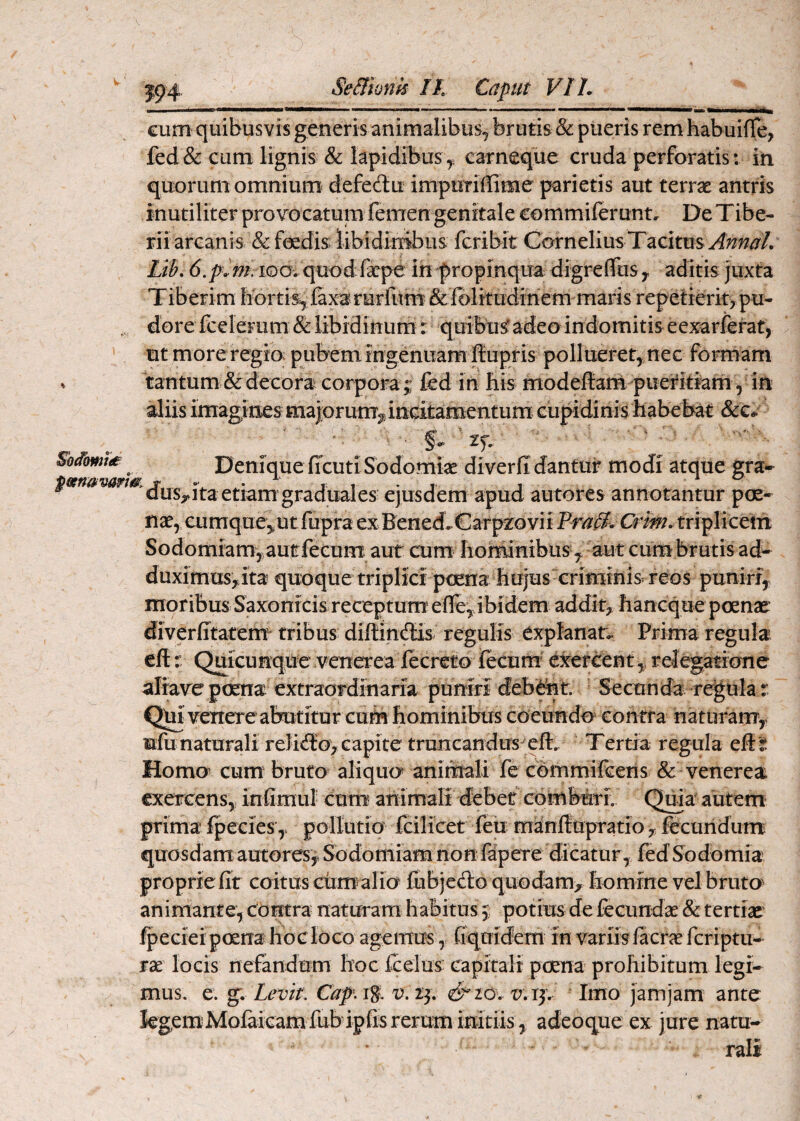 Sblomtd cum quibusvis generis animalibus^ brutis & pueris rem habuiffe, fed& cum lignis & lapidibus,, carneque cruda perforatis: in quorum omnium defedu impurillime parietis aut terrae antris inutiliter provocatum femen genitale commiferunt. De Tibe- riiarcanis &feedis libidinA fcribit Cornelius Tacitus Lib. in propinqua digreflTuSy aditis juxta Tiberim hortis, faxarerliim &fblitudinem maris repetieritypu¬ dore fceleFLim & libidinum: quibusf adeo indomitis eexarferat, ut more regio pubem ingenuam Ifupris pollueret, nec formam tantum & decora corpora ;; fed in his modeftarn puerttiam, in aliis imagines maiorum^;- mcitamentum> ciipidinis habebat &G-. Denique ficuti Sodomiae diverfi dantur modi atque gra- us,.ita etiam graduales ejusdem apud autores annotantur pce- nae, cumque^ utfupra ex Bened. Carpzo vii Pra0^ Crim. triplicetn Sodomiam, aut fecum aut aim hominibus ^ aut cum brutis a^ duximusyita quoque triplici pcena hujus criminis reos punirf,. moribus Saxonicis receptum elFe, ibidem addit, hancque poenat diverfitatem^ tribus diftittdlis^ regulis expfanan. Prima regula eftQuicunque venerea fecreto fecum’ exercentrelegatione aliave praia extraordinaria puniri debi^t Secnncia-regula r Qm venere abutitur cum hominibus coeundo contra natufanTy nfu naturali reliiio, capite truncandus eft. Tertia regula eft t Homo’ cum' bruto aliquo animali fe cbmmifcens & venerea exercens, infimul cum animali debet comburi Qma' autem prima Ipeeies ,> pollutio fcilicet feji manftupTatio , fecundum quosdam autores,, Sodomiam non fapeTe dicatur, fed Sodomia proprie fit coitus ctim alio fubjedo quodam, homine vel bruto> animante, contra naturam habitos;; potius de fecundae & tertiae fpeciei poena hoc loco agemus , (iquidem in variisfacraefcriptu- rae locis nefandum hoc fcelus capitali poena prohibitum legi* mus. e. g. ZmV. €api%K r?. 23. r.rj. Imo jamjam ante kgemMolaicam fubipfis rerum initiis ^ adeoque ex jure natu¬ rali