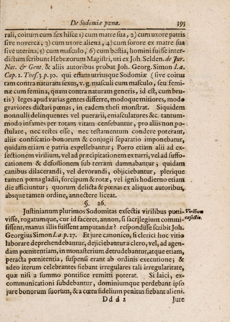 De Sodomiee pcena» rali, coitum cum fex hirce i) cum matre fua, 2) cum uxore patiis fi ve noverca, 3) cum uxore aliena, 4) cura forore ex matre fua five uterina; cum mafculo, 6) cum bcftia, homini fuiffe inter- didum fcribunt Hebraeorum Magiftri,uti ex Joh. Selden. de Jun Nat, & Gent. & aliis autoribus probat Jbh. Gcorg. Simon /.#. Cap,i, Tbef.yp,^o. tjui etiamutriusqueSodomise (five coitus tam contra naturamfexus,v. g.niafculi cum mafculo, feu femi¬ nae cum femina, quam contra naturam generis^ id eft, cumbru- tis) leges apud varias gentes differre,modoquemitiores, mod» graviores didari poenas, in eadem thefi monllrat. Siquidem nonnulli delinquentes vel puerarii, emafculatores&c. tantum¬ modo infames per totam vitam cenfebantur, pro aliisnonpo- ftulare , necteftes effe , nec teftamentum condere poterant, aliis confifcatio bonorum & conjugii fepafatiQ imponebatur, quidam etiam e patria expellebantur 3 Porro etiam alii ad ex- fedionem virilium; vel ad prsEcipitationem exturri, vel ad firffo- cationem & defoffionem fub terram damnabantur 3 quidam canibus dilacerandi, vel devorandi, objiciebantur, plerique tamen poena gladii, forcipura &rotas, vel ignis hodierno etiam . die afficiuntur 3 quorum delida & poenas ex aliquot autoribus^ absque tamen ordine, annedere liceat, > §. 26. Juftinianum plurimos Sodomitas exfedis virilibus frniuVtnHum vi(fe, fogatumquc, cur id faceret; annou; fi facrilegium commi- fiffent,manus illis fiiiflent amputandae? refpondifle feribit Joh. Georgitis Simon /. a.p, ij. Et jure canonicO; fi clerici hoc vitio laborare deprehendebantur, dejiciebantur a clero, vel, ad agen¬ dam poenitentiam, in monafteriuna detrudebantur,atque etiam, perada poenitentia, fiilpenfi erant ab ordinis executione3 & adeo iterum celebrantes fiebant irregulares tali irregularitate, quae nifi a fummo pontifice remim poterat. Si laici, ex¬ communicationi fubdehantiir, dominiumque perdebant ipfo jure bonorum fuorum, &a coetu fidelium penitus fiebant alieni, Dd d i Jufc