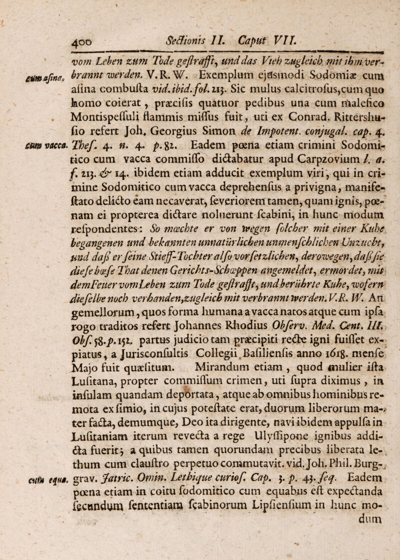 % > 400 Se&ionts IL Caput VIL ■II) 11II■1 -“■' ... ' vom Lehen zum Tode geftrajft^ mddas Vtehzugkich mtt ihm/oer- mimafina, brannt werden.Y^K^W, - Exemplum ejusmodi Sodoaiiac cum aiina combufta vidAhid.foLxiy Sic mulus calcitrofus^cumquo komo coierat, prascifis quatuor pedibus una cum male&co Montispeffuli flammis milTus fuit, uti ex Conrad. Rittersliu- fio refert Joh^ Georgius Simon d^ Impotem, conjugaL cap. 4. sm vacca. Thef. 4. n, 4- p. gi. Eadem poena etiam crimini Sodomi- tico cum vacca commiflb didabatur apud Carpzovium /. a* f. 11^. & 14. ibidem etiam adducit exemplum viri', qui in cri¬ mine Sodomkico cum vacca deprebenfus a privigna, manife- ftatodelido eam necaverat, feverioreni tamen, quam ignis, poe¬ nam ei propterea didare noluerunt Icabini, in hunc modum refpondentes: So mcechte er von tvegen folcher mit einer Kuhe hegangenen and bekannten unnaturlkhen unmenfchUchen Vnzucht^ tmd dajierfeine Stieff^Tochteralfovorfetzlkhen.^ derowegen.^dafifie diefehoefe Tkatdenen Gerkhts-Schwfpen angemeldet.^ ermordet^ mk demFeuervomLeben zum Tode gejira^t^ undberuhrte Kube^ wofern dkfelbemeh verhanden^zuglekhmitverbranntwerd^mV.R. W. Ati gemellorum , quos forma liumana a vacca natos atque cum ipfa rogo traditos refert Johannes Rhodius Ohferv. Med, Cent. IIL partus judicio tam praecipiti rede igni fuiflet ex¬ piatus, a Jurisconlultis Collegii.Bafilienfis anno idrg. mcnfe Majo fuit quaefitum. Mirandum etiam , quod mulier illa Lufitana, propter commiflum crimen, uti fupra diximus , in infulam quandam deportata, atque ab omnibus hominibus re¬ mota exfimio, in cujus poteftate erat, duorum liberorum ma-. ter fada, demumque, Deo ita dirigente, navi ibidem appulfa in Lufitaniam iterum reveda a rege Ulyffipone ignibus addi- da fuerit^ a quibus tamen quorundam precibus liberata le- thum cum clauftro perpetuo commutavit. vid.Joh.Phil.Burg-^ cuiH epa, grav. Jatrk, Ornin. Lethique curiof. Cap. 3. p. ^yfeq. Eadem poena etiam in coitu fodomitico cum equabus efl: expedanda fecnndum fcntentiana fcabinorum Lipfienllum in liunc mo¬ dum