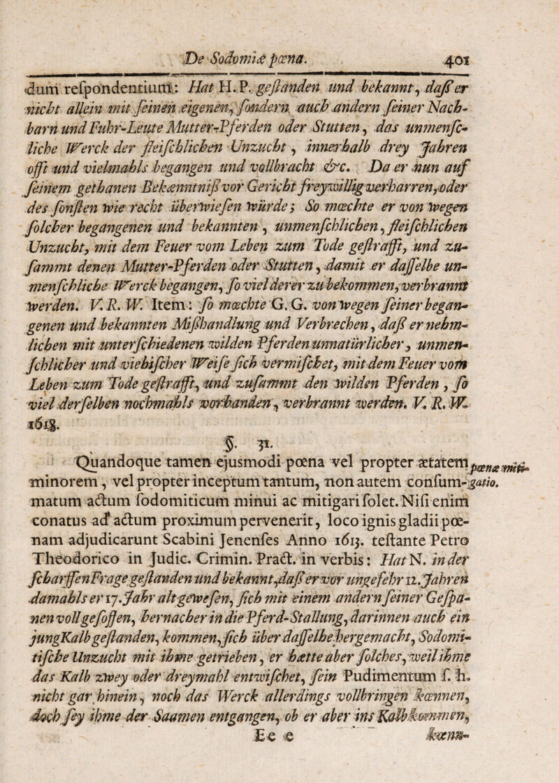 4urn refpondeiitluitf;: HatH.?. g^Jl^nden tind hekanntydc^er mkht allein mit.femen, mgenem^ fmdern, mch nndern feiner Nach- iharn und Fuhr-Lente MutterrTferden oder Stutten^ das mmenf> iiche Werck der fleifchUcben Unzucbt, innerhalb drey Jahren offi md vidmahls hegangen und vollbracht ..&c. Da er mun auf Jeinem gethanen Bekisnittnifvor Gerkht frejiidU^mf^^^^ des fonfen wie recht uberiiviefen 'tvurde i So moechte er von ivegen folcber begangenen und bekannten ^ unmenfchTtcben yfleifchlkhen Unzucbtp mit dem Feuer vom Leben zum Tode gejiraffiy und zuh fammt denen Mutter-Fferden oder Stutten, damit er dajfelbe un^ menfcblkbe Werck hegangen^ fo vietderer zubekommen^ mrh'anm ^erden. V.R.W. \x.tvc\\ fo mxcbte'Q;G.vonM(^egen feinerhegan^ genen und bekannten Mifihandlungund Verbrechen ^ daf er mbm^ Ikben mit unterfchiedenen •mlden Pferden unnaturlicberunmeTh> fchlkber :md wkbifiher Weife fcb vermifcbetj mit dem Feuer mfi% Leben zum Tode geflrnjft^ und zufammt den mlden Fferden y fh viet derfelben moChmai)ls vordamderr^ verbrmnt werdm» K R, IK 3- Quandoque tamen ejusmodi poena vel propter aetateni tninorem, vel propter inceptum tantum, non autem corifum- matum adum fodomiticum minui ac mitigarifolet.Nifi enim conatus acf adum proximum pervenerit, locoignis gladiipoe¬ nam adjudicarunt Scabini Jenenfes Anno idij. teftante Petro Theodorico in judic. Crimin. Prad. in verbis: Hat N. tn der fcbarffenFragegeJianden und Uekamit^afervor ungefehr ii,Jahren damahls er rj^Jabr alpgetvefeny ficb mit einem andernfeiner Gejpa^ nenvollgefoffeny hernacberindieFferd-StaUungydarinnenmcb ein jungXalbgeflandeny kommenyfcb uberdajfelheFergemacht^ Sodomk tifcbe Unzucbt mit ihme getrieben, er b tene ab er folcbes^Toeilibme das Kalh zivey oder dreymahl entwifchety fein Pudimentum f. nkht gar\ binein, mch das Werck ullerdings voUbringen fkcmneny dtKhfey ihme der daamen entgangeny oh er aber ins XaMs^mmen^