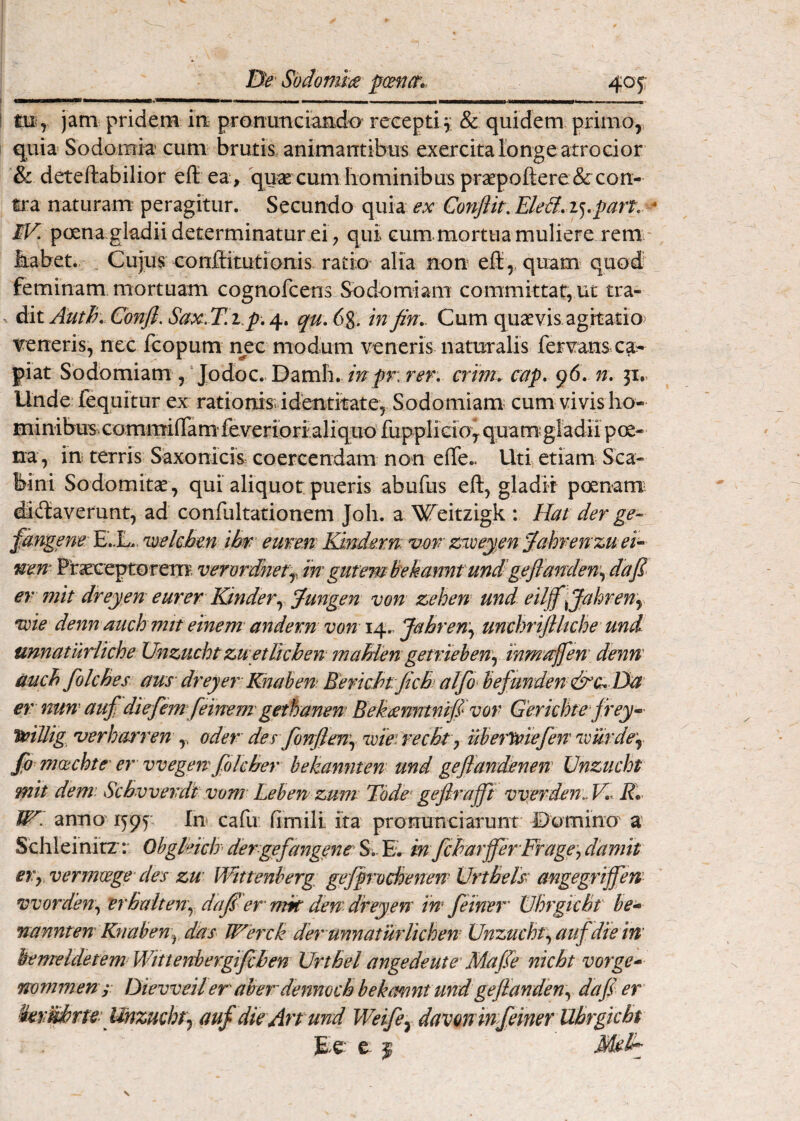 pmct. 405: iii^ jam pridem iti pronuticiando recepti3; & quidem primo,, quia Sodomia cum brutis animantibus exercita longe atrocior & deteftabilior eft ea, quse cum liominibus praepofl:ere & con¬ tra naturam peragitur. Secundo quia ex Conflit. EleB.iy^art. - IV. poena gladii determinatur ei, qui cum.mortuamuliere rem - iiabet.. Cujus conffitutioms ratio alia non efl:,. quam^ quod feminam, mortuam cognofcens Sodomiam committat, ut tra- X dit AutH^ Confl. Sax.T.i.p,qu.6%. infin.. Cum quavis agitatio> veneris, nec fcopum nec modum veneris naturalis fervans ca^ piat Sodomiam , Jodoc. Damli. inpr: rer. crim. cap. 96. ji.. Unde fequitur ex rationis; identitate. Sodomiam; cum vivislio- minibus commilTam fe veriori aliquo fuppliGiov qua m; gladii poe¬ na, in terris Saxonicm coercendam non efife.. Uti etiam Sca- bini Sodomitae, qui aliquot pueris abufus ejft, gladii poenam; dictaverunt, ad confultationem Joh. a/^eitzigk : Hat der ge- fangene Toelchen ibw eurem Kmde.rn vdr' ziveym '^ahren zttei^ uen Ptereptorern. verordAer^, iw gut em Bekanntundgeflamlen\ dafl^ er ??iit dreyen eurer Kinderyjungen von zehert' und eiljf ^Jahreny *wie denn auch mtt einem andern von 14., Jahren.^ umhriflkche und unnatuHiche Unzuchtzwetlicben- maMengemehen\ inm’/tjfen' denn' auch folches aus dreyer' Knaben BenchtficB) alfo^ befunden &c^ Da er nun' aufl diefirn feinem gethanen Eekeenntnijlvor Gerichte jrey- T^illig, uerharren ,, oder derfonflenj 'wie' recBt y uberTtnefen' 'ivurdey fo mcechte' er vvegert foIcBer hekannten und gejfandenen Unzucht mit dem’ ScBvvevdi vom- Lehen zum Tode’ geflrafft vv;erden.. V,< K* IH. anno 1595 In cafu fimili ita pronunciarunt IDomino' a Schleinitr r Obgleich dergefangene Si Ev in fcBarfferFragej damit eVy vermwge des zu’ Wittenberg gejprochenen UrtBels amgegriflfem worden.^ vrBalteny dajier mk den dteyen in feiner VhrgicBf he^ nannten Knaben^ das Werck der unnaturlichen Unzuchtauf die in hemeldetemWittenbergifcben UrtBel ange de ut e' Mafle nicBt vorge^ mmmen r Dievveiler aberdenmcBbekmntundgefianden\^ dafl er Herkbrte Unzucht'-^ auf die Art und Weifey davon in feiner Ubrgicbt