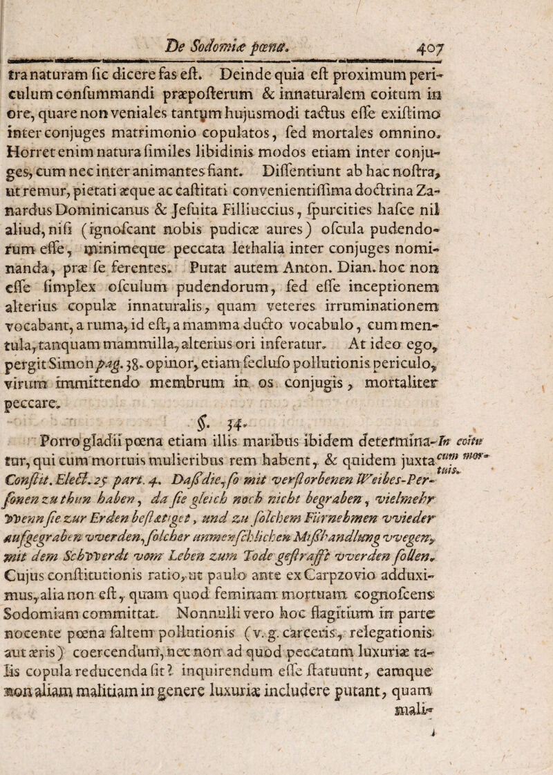 tra naturam fic dicere fas eft. Deinde quia eft proximum peri¬ culum confummandi praepoftertim & innaturalem coitum in ore, quare non veniales tantym hujusmodi ta^us efle exiftimo inter conjuges matrimonio copulatos , fed mortales omnino* Horret enim natura limiles libidinis modos etiam inter conju¬ ges, cum nec inter animantes fiant. Diffentiunt ab hac noftra^ iit remur, pietati seque ac caftitati convenientiffima doctrina Za- nardus Dominicanus & Jefuita Filliuccius, fpurcities hafce nil aliud,nifi (ignofcant nobis pudicae aures) ofcula pudendo¬ rum effe, qamimeque peccata letbalia inter conjuges nomi¬ nanda, prae fe ferentes. Putat autem Anton. Diamboe non clfe fimplex ofculum pudendorum, fed efie inceptionen^ alterius copula innaturalis^ quam veteres irruminatiGnem vocabant, a ruma, id efi, a mamma dud:o vocabulo, cum meii- tula^tanquam mammilla, alterius ori inferatur. At ideo ego^ pergit Simon/^4^. 38. opinor,, etiam feciufo pollutionis periculo,, virum immittendo membrum in os conjugis, mortaliter peccare. Porro gladii poena etiam illis maribus ibidem detefmma- ff? fur, qui cum mortuis mulieribus rem habent,, & quidem juxta Confiit. EleB^ 2ji part. 4. T>a^dkjfo mit verflorhenen l^eiies-Per^ fanenzuthun habev ^ da fie gkkh nach nicht begrahen^ 'vklmehr y\>enn jie zur Erden befiatgtt, und zu folchem Furnehmen vvkder 4iujgegrahen ijuerden^folcher anmenfcklkhemMtjShandlmQg Dvegen'^ pik dem ScblPoerdt umn' Leben zum Tode geflraffi 'v^verden foMen^ Cujus conftitutionis ratio^^ut paulo- ante ex Garpzovio adduxi¬ mus,alia non eft, quam quod feminam:mortuam cognofcens Sodomiam committat. Nonnulli vero hoc flagitium in parte nocente poena faltem pollutionis ( v. g. carceris, relegationis ‘ aut aris ) coercendum, nec non ad quod peccatum luxurise ta¬ lis copula reducenda fit l inquirendum elTe ftatuunt, earaque jion aliam malitiam in genere luxuriae includere putant, quanv mali-»-