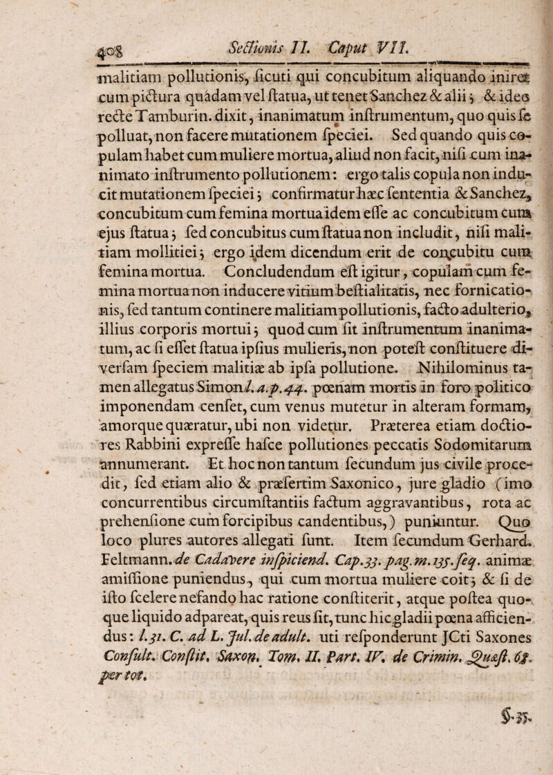 Caput m rnalitiam pollutionis, Jficuti qui concubitum aliquando inirai cum piftura quadam vel ftatua, ut tenet Sancliez &.alii ^ & ideu recle Tambur in. dixit, inanimatum inftrum entum, quo quis & polluat, non facere mutationem fpeciei. Sed quando quis co- pulamliabet cum muliere mortua,aliud non facit,nill cum ina¬ nimato inllrumento pollutionem: ergo talis copula non indu¬ cit mutationem fpeciei j confirmaturlisec fcntentia & Sanchez^ concubitum cum femina mortua idem effe ac concubitum cum ejus ftatua^ fed concubitus cum llatua non includit, nifi mali¬ tiam mollitiei 5 ergo idem dicendum erit de corg:ubitu cum femina mortua. Concludendum efl: igitur, copulain cum fe¬ minamortua non inducere vitium beftialitatis, nec fornicatio¬ nis, fed tantum continere malitiamp6llutio;nis, fado adulterioris illius corporis mortui 3 quod cum fit inftrumentum inanima¬ tum, ac fi efletftatua ipfius mulieris,non poteft confiituere di- verfam fpeciem malitiae ab ipfa pollutione. Nihilominus ta¬ men allegatus;Simon/./^.j5>.4.f. poenam murtis in foro politico imponendam cenret, cum venus mutetur in alteram formam^ amorque quaeratur, ubi non videtur. Praeterea etiam dodio- res Rabbini exprefle hafce pollutiones peccatis Sodomitarum annumerant. Et hoc non tantum fecundum jus civile proce¬ dit, fed etiam alio & praefertim Saxonico, jure gladio (imo concurrentibus circumftantiis fadum aggravantibus, rota ac prehenfione cum forcipibus candentibus,) puniuntur. Quo loco plures autores allegati funt. Item fecundum CerharcL Eeltmann,«/if Cadal[>ere mfpkiend. animae amiffione puniendus^ qui cum mortua muliere coit 3 & fi de ifto fcelerenefando hac ratione conftiterit, atque poftea quo¬ que liquido adpareat, quis reus fit, tunc hic gladii poena afficien¬ dus: ad L,JuLJeadult, uti refponderunt JCti Saxones Confulu Conflit, Tom* U, (art. IF. de Crimin,