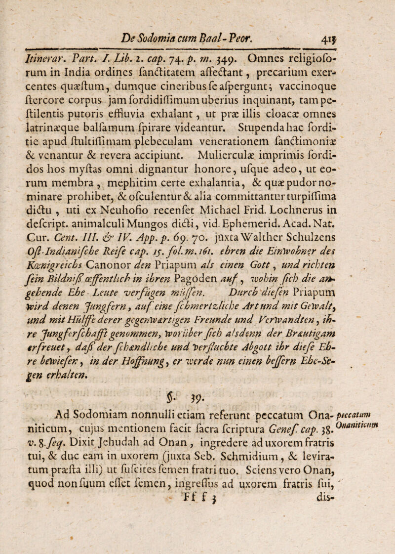 4if Itinerar. Part. /. Lib. z. cap. 74. p. m. ^49. Omnes religiofo- rum in India ordines landlitatem afFedlant, precarium exer¬ centes quseftum, dumque cineribusfeafpergunti vaccinoque ftercore corpus jam fordididimum uberius inquinant, tampe- ftilcntis putoris effluvia exhalant, ut prae illis cloacae omnes latrina:que balfamum fpirare videantur. Stupenda hac fordi- tie apud ftultiffimam plebeculam venerationem fanftimonrae & venantur & revera accipiunt. Mulierculae imprimis fordi- dos hos myftas omni dignantur honore, ufque adeo, ut eo¬ rum membra , mephitim certe exhalantia, & quae pudor no¬ minare prohibet, &ofculentur&a]ia committanturturpiffima didlu , uti ex Neuhofio recenfet Michael Frid. Lochnerus in defcript. animalculiMungos diffi, vid. Ephemerid. Acad.Nat. Cur. Cey2t. IlL & IV. App. p, 69. 70. jUxtaWalther Schuizens OjlAndimtfche Reife cap. foLm.161, ehren die Etrftrohner des Kcenigreichs Canonor den Priapum ais einen Gott, und richten fein BildniJImffenthch in ihren Pagoden auf, ivohin Jtch die ark- gehende Ehe ■ Leute uerfugen mujfeyt, Durch diefen Priapum yvird denen Jungfern^ auf eine fcbmertzliche Artund mit Gelvalt^ und mit Hulffe derer gegenreartigen Fretmde und Verlvandten^ ih^ re Jungfcrfchaffigenommeny Ivoriibcr Jtch ahdenn der Brautigam 4rfreuet y dafi der fcbandltche und 'tterjhchte Abgott ihr diefe Eb* re bewiefen, in der HoJJhung, er 'iverde nun einen bejfern Ehe-Se- gen erhalten. ' §• i9‘ Ad Sodomiam nonnulli etiam referunt peccatum Ona- psccautm niticum, cujus mentionem facit facra feriptura Genef, cap. v.%.feq. Dixit Jehudah ad Onan , ingredere ad uxorem fratris tui, & duc eam in uxorem (juxta Seb. Schmidium, & levira- tum prsefta illi) ut fufeites femen fratri tuo. Sciens vero Onan, quod nonfuum effet femen, ingreffus ad uxorem fratris fui, ' F f f j dis-