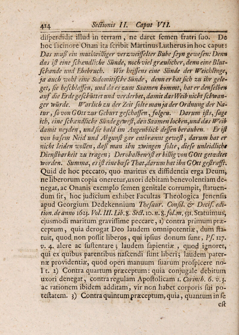 dirperdidit illud iti terram ^ ne daret femen fratri fuo. Dc hoc facinore Onan ita fcribic Matinus Lutherus in hoc caput: Das muJI ein mutlfivilliger verziveiffelter Buhe feyn gewefen: Denn das ifl eine fch^ndlkhe Sunde^ mch vielgr<^ulicher^denn eine Blut- fchande und Ehebruch. Wir heijjens eine Sunde der Weichlmge^ i a auch '1'oohl eine Sodomitifche Sunde\^ dennerhatjich zu ihr gele* gety [ie befcblajjen-, und da es zum Saamen k&mmt^ hat er de^ifelben auf die Erdegefchuttet und verderbet^ damit das Weib nicht fchvoan- ger ivurde. IVarlkh zu der Zeit folte manja der Ordnung der Na¬ tur , fo von GOtt zur Geburt gefchajfen, folgen, Darum ifts^ fage kj?, eine fcbmdlkbe Sthidegetrejl^ den Saamen locken^unddas Weib darnit neyden, und[ie bald im Augenblkk dejjen berauben. Er ifl von boefem Neid und Ahgunfl gar entbrannt geivejl j darum hat er nkbt leiden ivoUen j dafi man ibn ztringen folte, diefe unleidlkhi Dienflbarkeit zu tragen; DerobalbeWifl er billig von GOtt getcedtet trorden, Summa^ es ifl eine bcefe Thatflarum hat ibn GOtt geflrafftn Qmd de hoc peccato, quo maritus ex diffidentia erga Deum, ne liberorum copia oneretur,uxori debitam benevolentiam de¬ negat, ac Onanis exemplo femen genitale corrumpit, ffatuen- diun fit, hoc judicium exhibet Facultas Theologica Jenenfis apud Georgium Dedekennium Thefaur, ConfiL Decif edi- tion.deanno 1613. VoLlILLib.%. SeB.io.n.%f'oLm,531.Statuimus, ejusmodi maritum graviffime peccare, i) contra primum prae¬ ceptum, quia derogat Deo laudem omnipotentiae, dum fta*. tuit, quod non poffit liberos, qui ipfius donum funt, Vf 117. Vy 4. alere ac fuftentare 3 laudem fapientiae , quod ignoret, * qui ex quibus parentibus nafeendi funt liberi^ laudem pater¬ nae providentiae, quod operi manuum fuarum profpicere no- I t. i) Contra quartum praeceptum: quia conjugale debitum uxori denegat, contra regulam Apoftolicam 1. Corintb. 6. d.3. ac rationem ibidem additam, vir non habet corporis fui po- teftatem. 3) Contra quintum praeceptum, quia, quantum in fe eft