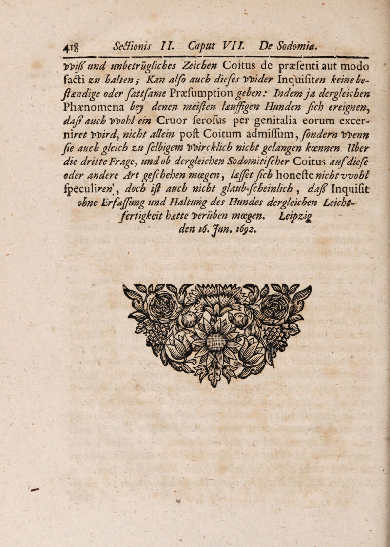 V 4x8 Se&ionis IL Caput VIL De Sodomia* ipVtJI und unbetruglkhes Zeicben Coitus de praefenti aut modo, fafti zu halten y Kan alfo auch diefes VVider Inquifit^;^ hme le- fi indige oder fat tfame Praefumption^e’^^’;?/ Indemja dergleichen Phaenomena hey denen metften hujfigen Hunden ftch ereignen.^ daj?auch ipVobl em Cruor ferofus per genitalia eorum excer- mret '\>lptrd^ nicht allein poft Coitum admifliim, tfioenn fie auch glekh zu felbigem loVircklkh nicht gelangen koennen. Uber die dritteFragey undob dergleichen Sodomitifcher Qoitw^ auf diefh oder andere Art gefchehen moegen^ Ujfet ficb nichtvvobt ^eculi^^;^], docb ifi auch nicht glauhfcheinlkh , dafi Inquifit ohne Erfafifung und Haltung des Hundes dergleichen Leicht-^ fertigkeit hatte Iteruben mce^n. Leipzig den t6.Jun*