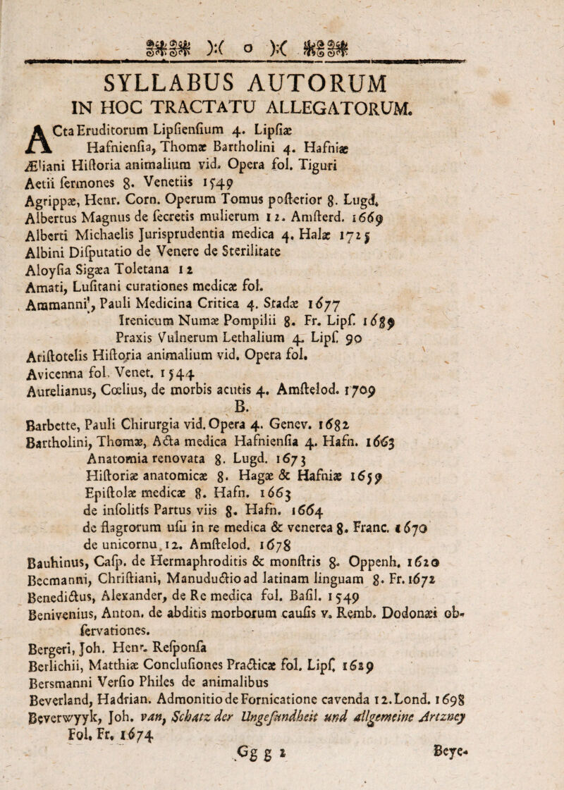 SYLLABUS AUTORUM IN HOC TRACTATU ALLEGATORUM. ACta Eruditorum Lipfienfium 4. Lipfiae Hafnienfta, Thomac Bartholini 4. Hafniac iEiiani Hidoria animalium vid. Opera fol. Tiguri Aelii rermones 8» Venetiis I5'49 Agrippae, Henr. Corn. Operum Tomus poft^rior g. Lugd^ Albertus Magnus de fecretis mulierum 12- Amfterd. i66^ Alberti Michaelis Jurisprudentia medica 4, Halx 172 j Albini Difputatio de Venere de Sterilitate Aloyfia Sigaea Toletana i 2 Amati, Lufitani curationes medicae foL Anamanni’, Pauli Medicina Critica 4. Stadae 1^77 Irenicum Numae Pompilii g, Fr* LipE Praxis Vulnerum Lethalium 47 LipE 90 Ariftotelis Hiftojia animalium vid. Opera fol. Avicen-na fol Venet. i ^44 Aurelianus, Ccelius, de morbis acutis 4, Amftelod. 1709 Barbctte, Pauli Chirurgia vid. Opera 4. Genev. i6Si Bartholini, Thom3e, Ada medica Hafnienfia 4. Hafn. i6€$ Anatomia renovata g- Lugd. 1^73 Hiftoriae anatomicae g. Hagae & Hafniae 1659 Epiftolae mcdicx g. Hafn. 1663 de infolitjs Partus viis g^ Hafn. i66^ de ilagrofum ufli in re medica & venerea g. Franc. €6jO de unicornu, 12, Amftelod. 1678 Bauhinus, Cafp. de Hermaphroditis & monftris g. Oppenh* 1^20 Becmanni, Chriftiani, Manuduiftioad latinam linguam g. Fr,i6/z Benedi(ftus, Alexander, de Re medica fol. Bafil. 1549 Benivenius, Anton, de abditis morboium caufis Remb. Dodonsi ob-^ fervationes. Bergeri, Joh. Hem*. Re^onfa Bcrlichii, Matthix Concluliones Pracfticx fol. LipC iSsp Bersmanni Verfto Philes de animalibus Beverland, Hadtian. Admonitio de Fornicatione cavenda ii.Lond. 1^98 Beverwyyk, Joh. Schatzder Ungefundhek und dlgemkm Artzney Fol. Fr, 1^74 Bcye^ H % *