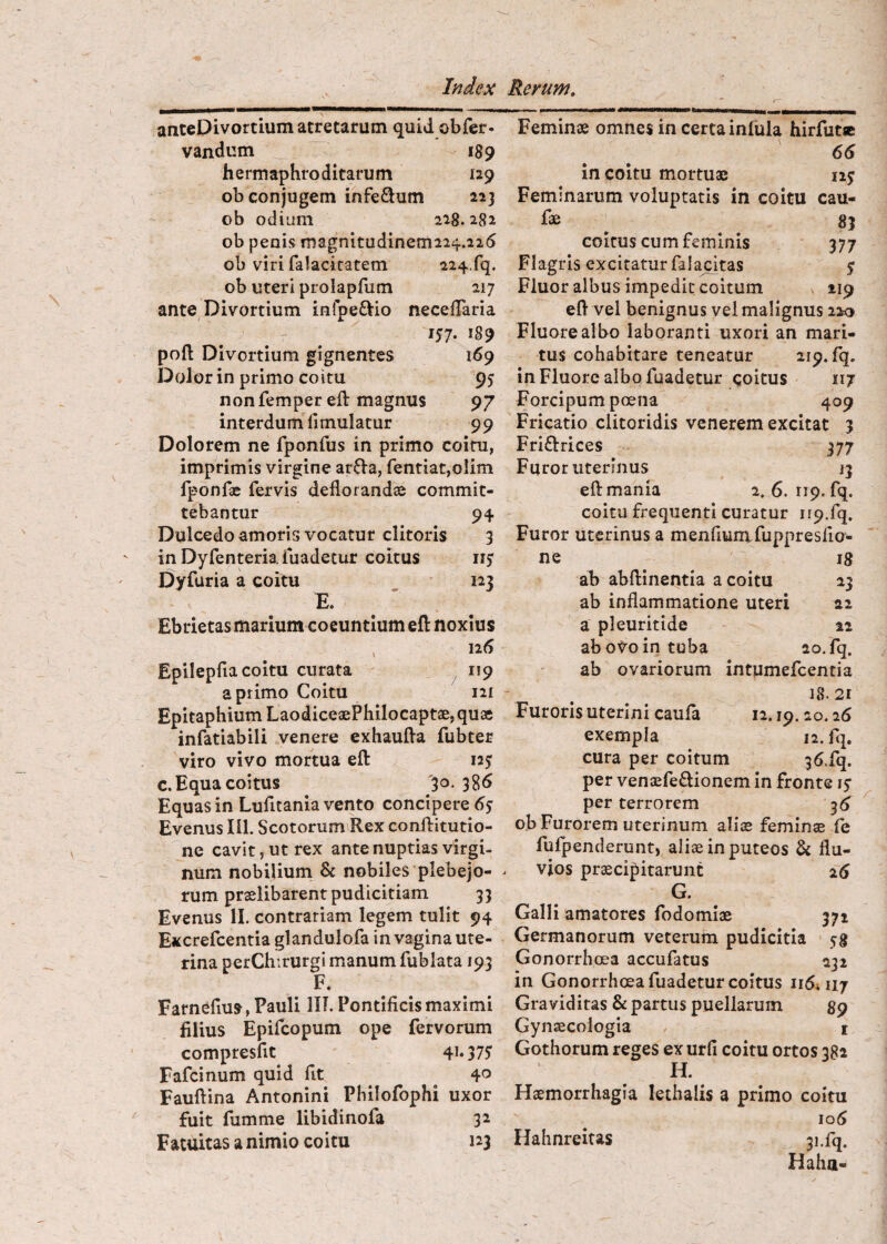 arxteDivortium atretarum quid obfer. vandum 189 hermaphroditarum 129 ob conjugem infeSum 223 ob odium 218.282 ob penis magnitudinemiiif.ii^ ob viri faJacicatem 224.rq. ob uteri prolapfum 217 ante Divortium infpe^Vio necefTaria 157- pofl: Divortium gignentes 169 Dolor in primo coitu 95 nonfemper eft magnus 97 interdum fimulatur 99 Dolorem ne fponfus in primo coitu, imprimis virgine ar^Va, fentiat,olim fponfae fervis deflorandae commit¬ tebantur 94 Dulcedo amoris vocatur clitoris 3 inDyfenteriafuadetur coitus iiy Dyfuria a coitu 123 E. ' Ebrietas marium coeuntium efl: noxius , 126 Epilepfia coitu curata 119 a primo Coitu 121 Epitaphium LaodiceaePhilocaptae, quae infatiabili venere exhaufla fubter viro vivo mortua efl: 125 c. Equa coitus '30. 386 Equas in Lufitania vento concipere 6s Evenus 111. Scotorum Rex conflitutio- ne cavit, ut rex ante nuptias virgi¬ num nobilium & nobiles plebejo¬ rum praelibarent pudicitiam 33 Evenus II. contrariam legem tulit 94 Excrefcentia glandulofa in vagina ute¬ rina perChirurgi manum fublata 193 F. Farnefius, Pauli lII. Pontificis maximi filius Epifcopum ope fervorum compresfit 4i*37J Fafcinum quid fit Fauftina Antonini Philofophi uxor fuit fumme libidinofa 32 Fatuitas a nimio coitu 123 Feminae omnes in certa infula hirfutje 66 in coitu mortuae iij Feminarum voluptatis in coitu cau¬ lae ^ 83 coitus cum feminis 377 Flagris excitatur falacitas 5 Fluor albus impedit coitum 119 efl vel benignus vel malignus 220 Fluore albo laboranti uxori an mari¬ tus cohabitare teneatur 219. fq. in Fluore albo fuadetur coitus 117 Forcipum poena 409 Fricatio clitoridis venerem excitat 3 Friftrices 377 Furor uterinus 13 efl mania 2. 6.119. fq. coitu frequenti curatur 119.fq. Furor uterinus a menfiumfuppresfio- ne 18 ab abftinentla a coitu 23 ab inflammatione uteri ai a pleuritide 12 ab 0^0 in tuba ao.fq. ab ovariorum intumefcentia 18.21 Furoris uterini caufa 12.19.20.26 exempla 12. fq. cura per coitum 36,fq. per ventEfeftionem in fronte 15* per terrorem 36 ob Furorem uterinum alias feminae fe fulpenderunt, aliae in puteos & flu¬ vios pr^cipitarunt 26 G. Galli amatores fodomiae 371 Germanorum veterum pudicitia 58 Gonorrhoea accufatus 232 in Gonorrhoea fuadetur coitus 1164117 Gra vid itas & partus puellarum 89 Gynaecologia i Gothorum reges ex urfi coitu ortos 382 H. Haemorrhagia lethalis a primo coitu io6 Hahnreitas 31.fq. Haha-