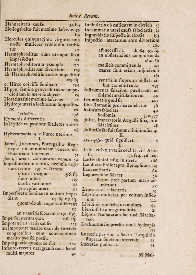 Hahnreitads caufae Heliogabalus fuit maxime lafcivus 43. fq. Hercules quinquaginta virgines una no£l:e mulieres reddldilTe fcribi- tur Hermaphroditus cum utroque fexu imperfectus ijr Hermaphroditorum exempla 130 Hermaphroditarum divortium 129 ab Hermaphroditis coitus impeditur 129 fq. c. Hirco coivilTe feminam 3^4 Hippo, femina graecaob tuendam pu¬ dicitiam in mare fe abjecit 54 Horatius fuit maxime lafcivus 42 Hydrops uteri alocliiorum fuppreffio- ne lethaTis Hymenis differentia ijj in Hyfterica pasfione fuadetur coitus iiS. Hyfl:eromania.i4. v. Furor uterinus L Jaime, Johannes, Portugaliiae Regis nepos ob omnimodam veneris ab- ftinentiam mortuus yi Jccii, Tarenti abftinentia a venere 52 Impedimentum coitus, occlufio vagi- nse uterinae 193*. v.. Atretae. clitoris magna 196. fq. fluor albus iip morbi varii uteri ug proiapfus uteri 21^ Imperforatae feminae an coitum impe¬ diant 13S fq. 138. fq. quomodo ab' anguftis differant an amaritisfeparandae 191. fqq^ Imperforatarum cura 136. fq. Impotentia a variis caulis 223 an Impotente marito, uxor de furtivis- congresfibiis cum confanguineo* marito pacifci posfit. Impraegnatio quomodo fiat 201; Infantes recens nati grandi rana haudi muld majores. 911 Infibulatio ob caftitatem in clericis 53 Inflammatio uteri caufa falacitatis 22 Ingravidatio fufpeCia in atretis 154 InlpeClio atretarum ante divortium i6q eflncceflBria ib.iS4.195. fq. an obfletricibus committenda 1.60.186 medicis committenda 107 mares funt etiam infpiciendi r6i ventris in fluproan obfletrici- bus committenda - 295’ Infrrumenta falacium puellarum ad fedandam titillationem 4 o I rrumina ti o qu i d fit 407 Ilis a Romanis pro dea colebatur 56 Italorum lalacitas 40 Sodomia 370.377 Julia,, Imperatoris Augufli filia, fuit falacisfima 2g JuIiusCxi&r fuit fiimme libidinofus 41 K. quid fignificet; a L. Labia vulvae a variis coalita, vid. Atre- ^ ^ 131. feq, 146. feq; Ladis afinini ufus in arreta 166 Laodiceae Phikicaptae Epitaphium 125 Laus cafli ratis 60 Lepores funt falaces. flarim pofl partum maris ad¬ mittunt., 50 Lepra caufa falacitatis 4y Leprofae mulieres per coitum’infici- unt ^ ^ 222. Libidinis vindiClae exemplum- 44 Lien infolitas magnitudinis. 21 Liquor Proflatarum: facit ad' lalacira- rem LochiorumfuppresfiGi caufa hydropis Lucretia per vim» a Sexto Tarquinio fluprata’ feipfami interemit 54 Lucretiae; pudicitia. 54 M. Mal* I