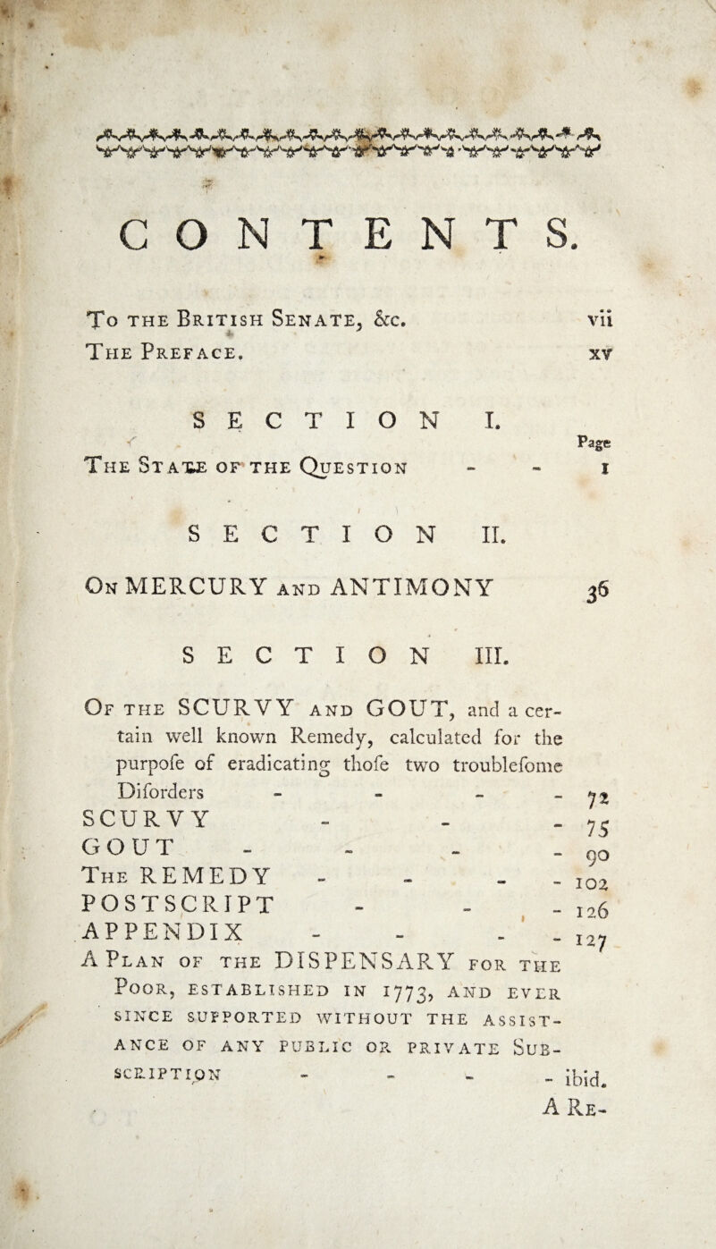 ■ wSr'~S-' 'i-''i^'tr'-^' CON TENTS. m ffir To the British Senate, &c. vii The Preface. xv SECTION I. Page The St axe of the Question i SECTION II. On MERCURY and ANTIMONY 36 SECTION III. Of the SCURVY and GOUT, and a cer¬ tain well known Remedy, calculated for the purpofe of eradicating tliofe two troublefome Diforders - - - SCURVY GOUT - The REMEDY - - - POSTSCRIPT APPENDIX - . A Plan of the DISPENSARY for the Poor, established in 1773, and ever SINCE SUPPORTED WITHOUT THE ASSIST¬ ANCE OF ANY PUBLIC OB. PRIVATE SuB- n 75 90 102 126 127