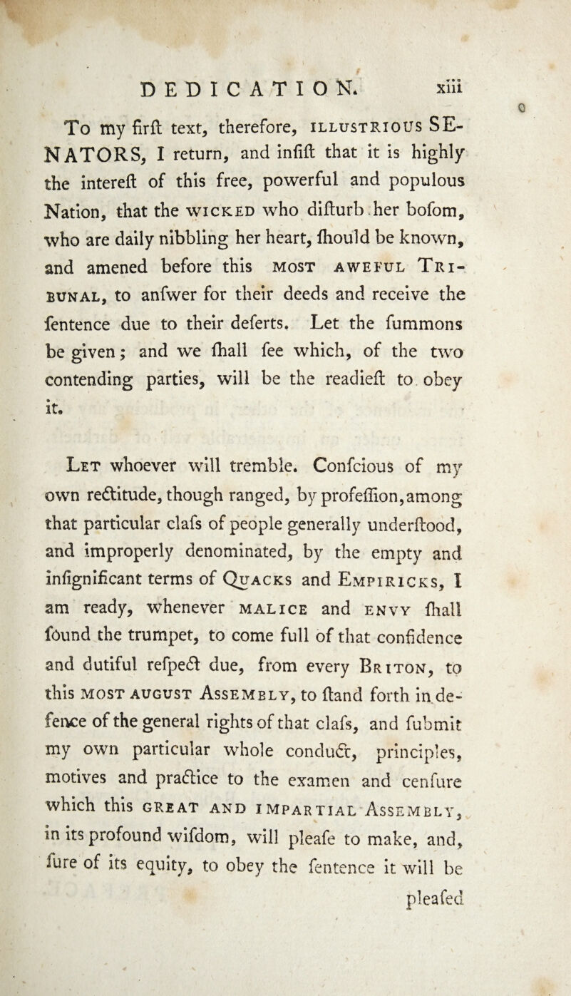 w DEDICATION. xiii To my firft text, therefore, illustrious SE¬ NATORS, I return, and infill that it is highly the intereft of this free, powerful and populous Nation, that the wicked who diflurb.her bofom, who are daily nibbling her heart, lhould be known, and amened before this most aweful Tri¬ bunal, to anfwer for their deeds and receive the fentence due to their deferts. Let the fummons be given; and we fhall fee which, of the two contending parties, will be the readied: to obey it. Let whoever will tremble. Confcious of my own redtitude, though ranged, by profeffion,among that particular clafs of people generally underftood, and improperly denominated, by the empty and infignificant terms of Quacks and Empiricks, I am ready, whenever malice and envy fhall found the trumpet, to come full of that confidence and dutiful refpedl due, from every Briton, to this most august Assembly, to ftand forth in de¬ fence of the general rights of that clafs, and fubmit my own particular whole conduct, principles, motives and pradlice to the examen and cenfure which this great and impartial Assembly, in its profound wifdom, will pleafe to make, and. Jure of its equity, to obey the fentence it will be pleafed