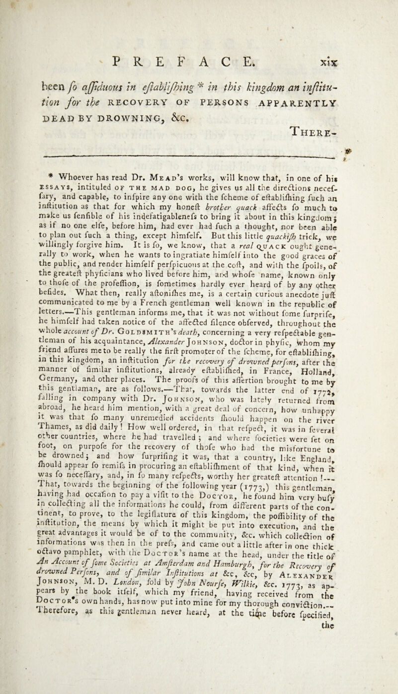 been fo arduous in ejlablijhing * in this kingdom an injunc¬ tion for the RECOVERY OF PERSONS APPARENTLY DEAD BY DROWNING, &C. There- * Whoever has read Dr. Mead’s works, will know that, in one of his essays, intituled of the mad dog, he gives us all the dire&ions necef- fary, and capable, to inf'pire any one with the fcheme of eftablilhing fuch an inftitution as that for which my honed: brother quack affects fo much to make us fenfible of his indefatigablenefs to bring it about in this kingdom | as if no one elfe, before him, had ever had fuch a thought, nor been able to plan out fuch a thing, except himfelf. But this little quackijh trick, we willingly forgive him. It is fo, we know, that a real quack ought gene¬ rally to work, when he wants to ingratiate himfelf into the good graces of the public, and render himfelf perfpicuons at the cod:, and with the fpoils, of the greatefl phyficians who lived before him, ar*d whofe name, known only to thole of the profefiion, is fometimes hardly ever heard of by any other hefides. What then, really adonifhes me, is a certain curious anecdote juff communicated to me by a French gentleman well known in the republic of letters—-This gentleman informs me, that it was not without fome furprife, he himfelf had taken notice of the affe&ed filence obferved, throughout the whole account of Dr. Goldsmith’s^, concerning a very refpeCtable gen¬ tleman of his acquaintance, Alexander Johnson, doctor in phyfic, Whom my fnend affures me to be really the firft promoter of the fcheme, for eftablifhing, in this Kingdom, an inftitution for the recovery of drowned per Jons, after the manner of fimilar inftitutions, already eftablidied, in France, Holland Germany, and other places. The proofs of this affertion brought to me by this gentiaman, are as follows.—That, towards the latter end of 17-^ falling in company with Dr. Johnson, who was lately returned from abroad, he heard him mention, with a great deal of concern, how unhappy it was that fo many unremedied accidents fnould happen on the river Thames, as did daily ! How well ordered, in that refpecf, it was in feverai other countries, where he had travelled 5 and where focieties were let on foot, on purpofe for the recovery of thofe who had the misfortune to be drowned 5 and how furpriling it was, that a country, like England, fliould appear fo remifs in procuring an eftablifhment of that kind, when it was fo neceflary, and, in fo many refpe&s, worthy her greateft attention ! — That, towards the beginning of the following year (1773,) this gentleman having had occasion to pay a vifit to the Doctor, he found him very bufy in collecting all the informations he could, from different parts of the con¬ tinent, to prove, to the legidature of this kingdom, the pollibility of the inftitution, the means by which it might be put into execution, and the great advantages it would be of to the community. See. which colle&ion of informations was then in the prefs, and came out a little after in one thick oClavo pamphlet, with the Doctor's name at the head, under the title of An Account of fame Societies at Amfterdam and Hamburgh, for the Recovery of drowned P erfens, and of fimilar Inftitutions at Sec, Sec, by Alexander Johnson, M. D. London, fold by John HourJe, Wilkie, Sec. 1773, as ap¬ pears by^the book itfelf, which my friend, having received from the Doctor s ownhands, hasnow put into mine for my thorough convidiion.— Therefore, as this gentleman never heard, at the tiqie before fpecified, the