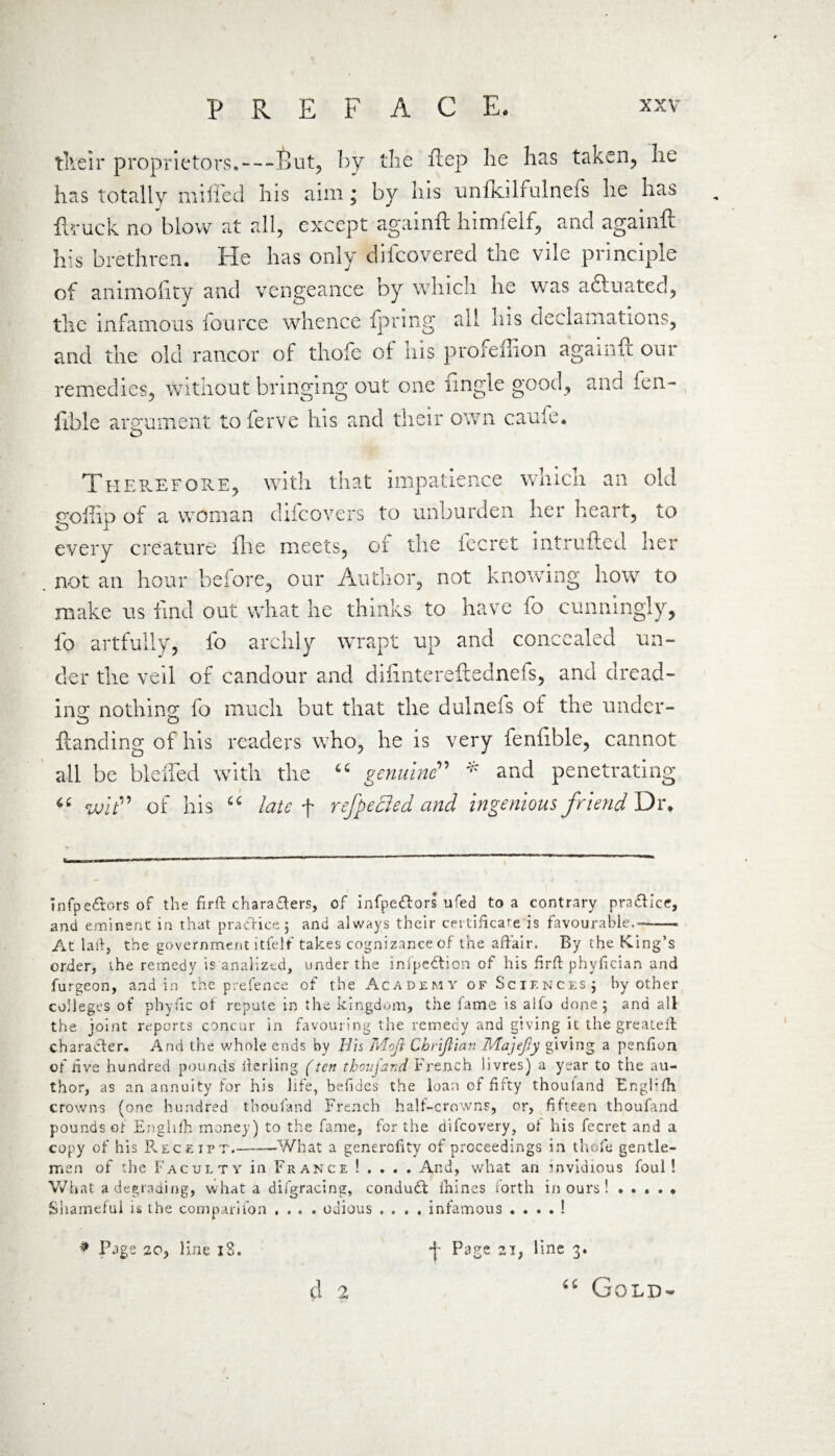 p tlveir proprietors.—Put, by the ftep he has taken, he has totally milled his aim; by his unilcilfulnefs he has ftruck no blow at all, except againft himfelf, and againft his hr ethren. He has only difcovered the vile principle of animofity and vengeance by which he was aftuated, the infamous fource whence fpring all his declamations, and the old rancor of thofe of his profeffion againft our remedies, without bringing out one Angle good, and fen- fible argument toferve his and their own caule. O Therefore, with that impatience which an old firoflip of a woman difcovers to unburden her heart, to every creature file meets, of the fecret intruded her not an hour before, our Author, not knGiving how to make us find out what he thinks to have fo cunningly, fo artfully, fo archly wrapt up and concealed un¬ der the veil of candour and difintereftednefs, and dread¬ ing; nothing fo much but that the dulnefs of the under- Handing of his readers who, he is very fenf ble, cannot all be Hefted with the “ genuine” * and penetrating wit” of his “ late f refpedled and ingenious friend Dr, infpe&ors of the firft characters, of infpe&ors ufed to a contrary practice, and eminent in that practice j and always their certificate is favourable.--- At la ft, the government itfelf takes cognizance of the affair. By the King’s order, the remedy is analized, under the infpedtion of his firflphyfician and furgeon, and in the prefence of the Academy of Sciences ; by other colleges of phyfic ot repute in the kingdom, the lame is alfo done; and all the joint reports concur in favouring the remedy and giving it the greateft character. And the whole ends by His Mojl Chrijiian MajeJJy giving a penfion of five hundred pounds fferling f ten thoufand French livres) a year to the au¬ thor, as an annuity for his life, befides the loan of fifty thoufand Englifbt crowns (one hundred thoufand French half-crowns, or, fifteen thoufand pounds of Enghfh money) to the fame, for the difcovery, of his fecret and a copy of his Receipt.-What a generofity of proceedings in thofe gentle¬ men of the Faculty in France ! . . . . And, what an .invidious foul ! What a degrading, what a difgracing, conduct ihines forth in ours ! . . . . ♦ Shameful is the companion .... odious .... infamous . . . . ! d 2 Gold-