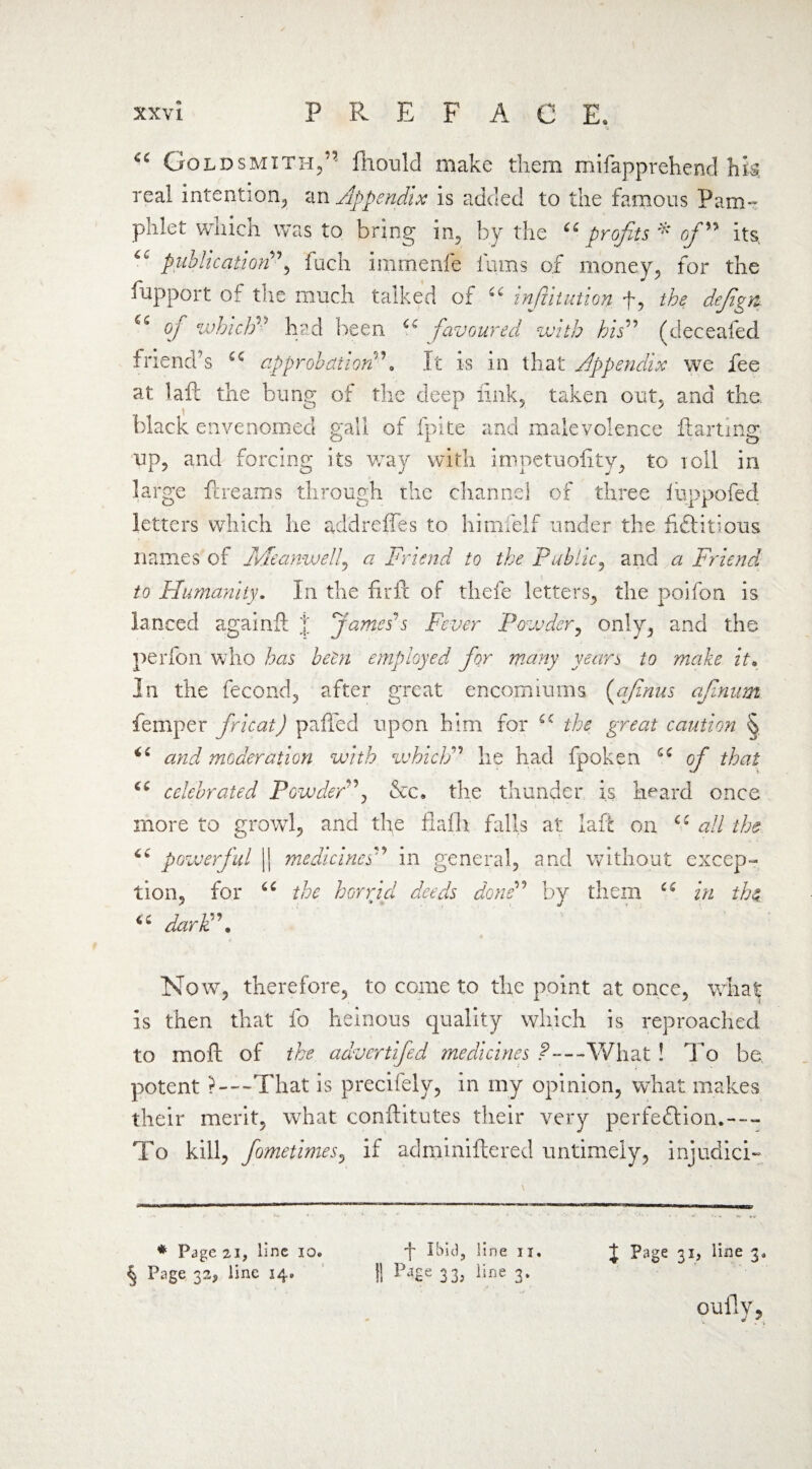 Goldsmith/- lliould make them mifapprehend hk real intention, an Appendix is added to the famous Pam¬ phlet which was to bring in. by the u profits * of ” its. publication”, fuch immenfe fums of money, for the fupport of the much talked of “ infititution f, the defigyt of which” had been u favoured with his” (deceafed friend’s u approbationIt is in that Appendix we fee at laft the bung of the deep link, taken out, and the. black envenomed gall of fpite and malevolence ftarting up, and forcing its way with impetuolity, to toll in large ft reams through the channel of three luppofed letters which he addreffes to himfelf under the fictitious names of kMe-anwelf a Friend to the Public, and a Friend to Humanity. In the firit of thefe letters, the poifon is lanced againft | James's Fever Powder, only, and the perfon who has been employed for many years to make it. In the fecond, after great encomiums (afinus afinum feniper fricat) palled upon him for the great caution § and moderation with whidP he had fpoken u of that celebrated Powderf &c. the thunder is heard once more to growl, and the fiafh falls at laft on u all the powerful || medicines'1’ in general, and without excep¬ tion, for 66 the horricl deeds done” by them u in the darli\ Now, therefore, to come to the point at once, what is then that fo heinous quality which is reproached to mod of the advertifed medicines ?—What ! To be potent ?—That is precifely, in my opinion, what makes their merit, what conftitutes their very perfection.--- To kill, fometimes, if adminiftered untimely, injudici- j Ibid, line n. II p^£e 3 3; iirje 3* t Page 31, line 3. * Page 21, line 10. § Page 32^ line 14.