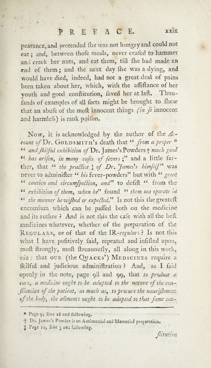 pearance, and pretended fhe was not hungry and could not eat; and, between thofe meals, never ceafed to hammer and crack her nuts, and eat them, till fhe had made an end of them; and the next day fhe was a dying, and would have died, indeed, had not a great deal of pains been taken about her, which, with the affiftance of her youth and good conftitution, laved her at laft. 1 hou~ fands of examples of all forts might be brought to fhew that an abufe of the moft innocent things (in fe innocent and harmlefs) is rank poifon. Now, it is acknowledged by the author of the Ac¬ count o/Dr. Goldsmith’s death that “ from a proper * and Jkilful exhibition of Dr. James’s Powders f much good €C has arifen, in many cafes of fevers and a little far¬ ther, that 6C the praBice j of Dr. James’s himfelf ” was never to adminifter ec his fever-powders” but with cc great caution and circumfpeBion, and” to delift from the exhibition of them, when he” found them not operate hi 6C the manner he wifhed or expeBed” Is not this the greateft encomium which can be paffed both on the medicine and its author ? And is not this the cafe with all the belt medicines whatever, whether of the preparation of the Regulars, or of that of the IR-regulars} Is not this what I have politively faid, repeated and infilled upon, moft ftrongly, moft ftrenuoufly, all along in this work, viz: that our (the Quacks’) Medicines require a fkilful and judicious adminiftration ? And, as I faid openly in the note, page 98 and 99, that to produce a cure, a medicine ought to be adapted to the nature of the con* fituiiqn of the patient, as much as, to procure the nouriflmienl of the body, the aliments ought to be adapted to that fame con- * Page 9, line 16 and following. t Dr. James’s Powder is an Antimonial and Mercurial preparation. $ Page io, line 5 and following. Jiitution 1